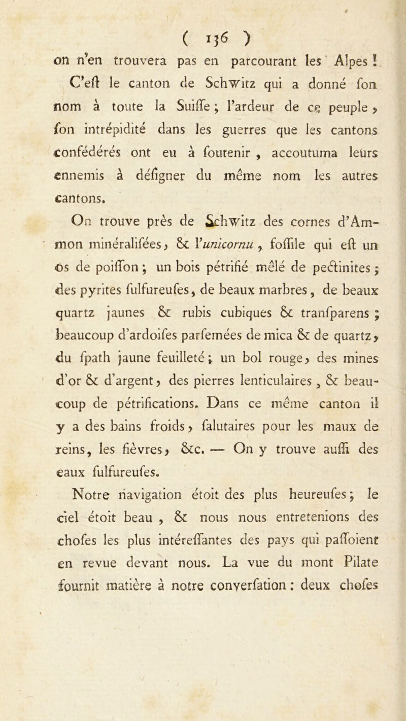 on n’en trouvera pas en parcourant les Alpes ! C’efl: le canton cie Schwitz qui a donné Ton nom a toute la Suiiïe ; l’ardeur de ce peuple y {on intrépidité dans les guerres que les cantons confédérés ont eu à fourenir , accoutuma leurs ennemis à défigner du même nom les autres cantons. On trouve près de Schwitz des cornes d’Àm- mon minéralifées y Vunicornu , foflile qui eft un os de poifïon ; un bois pétrifié mêlé de peêlinites j des pyrites fulfureufes, de beaux marbres, de beaux quartz jaunes & rubis cubiques &c tranfparens ; beaucoup d’ardoifes parfemées de mica & de quartz > du fpath jaune feuilleté; un bol rouge> des mines d’or fk d’argent y des pierres lenticulaires, & beau- coup de pétrifications. Dans ce même canton il y a des bains froids y falutaires pour les maux de reins, les fièvres y &c. — On y trouve aufïi des eaux fulfureufes. Notre navigation étoit des plus heureufes; le ciel étoit beau , & nous nous entretenions des chofes les plus intérefTantes des pays qui pafToient en revue devant nous. La vue du mont Pilate fournit matière à notre conyerfation : deux choies