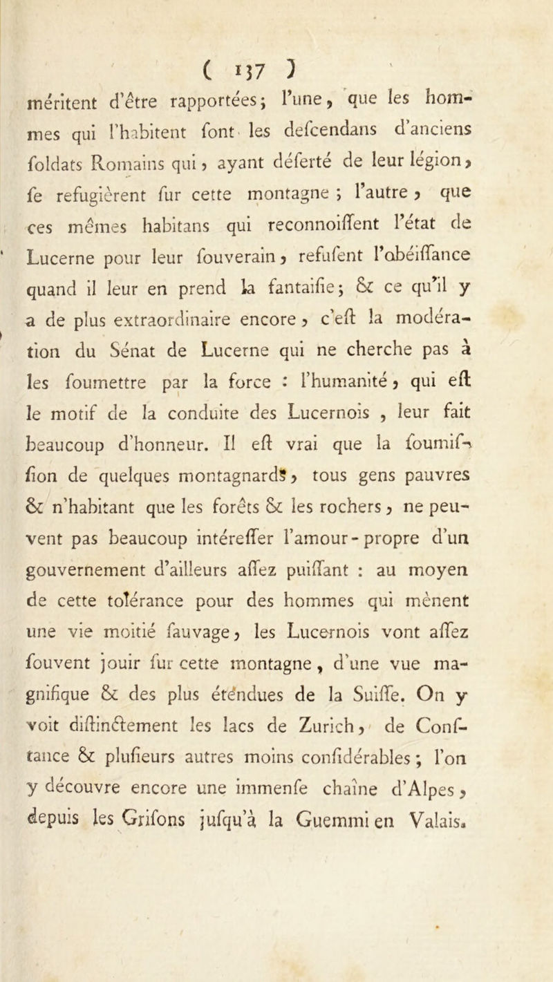 méritent d’être rapportées; l’une, que les hom- mes qui l’habitent font les defcendans d’anciens foldats Romains qui 5 ayant déferté de leur légion, fe réfugièrent fur cette montagne ; 1 autre , que ces mêmes habitans qui reconnoiflfent l’état de Lucerne pour leur fouverain, refuient l’obeilfance quand il leur en prend la fantaifie; & ce qu’il y a de plus extraordinaire encore ? c’eft la modéra- tion du Sénat de Lucerne qui ne cherche pas à les foumettre par la force • l’humanité, qui eft le motif de la conduite des Lucernois , leur fait beaucoup d’honneur. Il eft vrai que la foumifn bon de quelques montagnard?, tous gens pauvres ôc n’habitant que les forêts & les rochers, ne peu- vent pas beaucoup intéreffer l’amour-propre d’un gouvernement d’ailleurs allez puillant : au moyen de cette tolérance pour des hommes qui mènent une vie moitié fauvage, les Lucernois vont allez fouvent jouir fur cette montagne, d’une vue ma- gnifique &c des plus éténdues de la Suilfe. On y voit diftinélement les lacs de Zurich, de Conf- tance & plufieurs autres moins confidérables ; l’on y découvre encore une immenfe chaîne d’Alpes , depuis les Grifons jufqu’à la Guemmi en Valais.