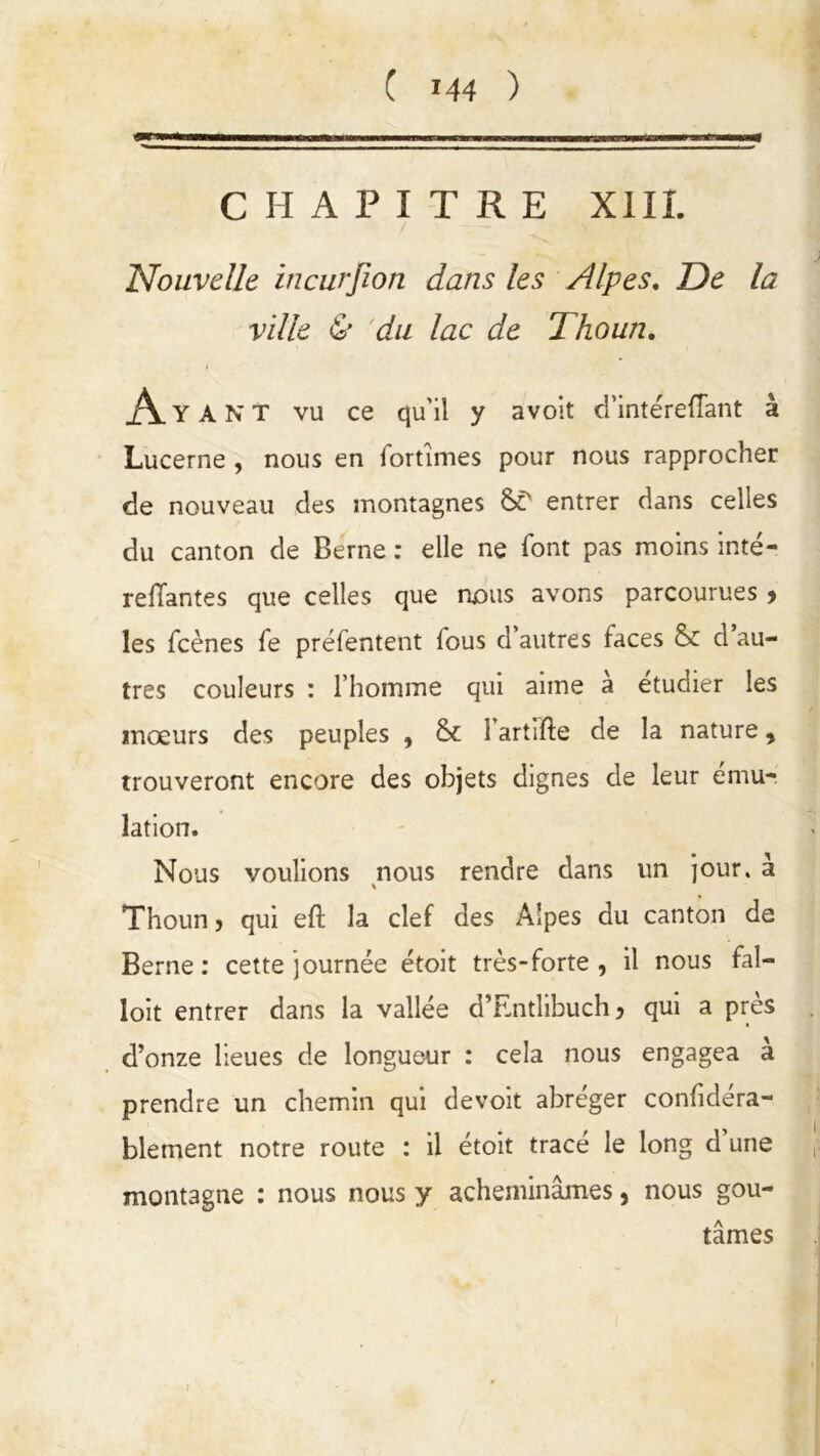 CHAPITRE XIII. Nouvelle incurjîon dans les Alpes. De la ville & du lac de Thoun. Aya N T vu ce qu'il y avoit d’intérefTant à Lucerne , nous en fortunes pour nous rapprocher de nouveau des montagnes ST entrer dans celles du canton de Berne : elle ne font pas moins inté- reliantes que celles que nous avons parcourues , les fcènes fe préfentent fous d’autres faces & d au- tres couleurs : l’homme qui aime à étudier les mœurs des peuples , & 1 artifte de la nature , trouveront encore des objets dignes de leur ému- lation. Nous voulions nous rendre dans un jour, à Thoun, qui eft la clef des Alpes du canton de Berne: cette journée étoit très-forte , il nous fal- loit entrer dans la vallée d’Entlibuch, qui a près d’onze lieues de longueur : cela nous engagea à prendre un chemin qui devoit abréger confidéra- blement notre route : il étoit trace le long d une montagne : nous nous y acheminâmes, nous goû- tâmes