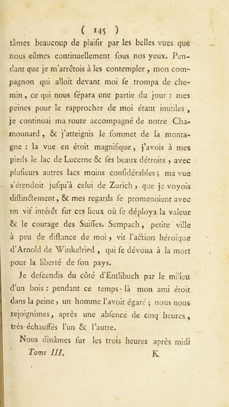 lames beaucoup de plaifîr par les belles vues que nous eûmes continuellement fous nos yeux. Pen- dant que je m'arrêtais à les contempler , mon coin- pagnon qui alloit devant moi fe trompa de che- min , ce qui nous fépara une partie du jour : mes peines pour le rapprocher de moi étant inutiles , je continuai ma route accompagné de notre Cha- mounard , & j’atteignis le fommet de la monta- gne : la vue en étoit magnifique, j’avois à mes pieds le lac de Lucerne & les beaux détroits , avec plufieurs autres lacs mains confîdérables ; ma vue - s’érendoit jufqu’à celui de Zurich , que je voyois diftin&ement, & mes regards fe promenoient avec un vif intérêt fur ces lieux où fe déploya la valeur & le courage des Suiffes. Sempach, petite ville à peu de diftance de moi > vit faction héroïque d’Arnold de 'Winkelried , qui fe dévoua à la mort pour la liberté de fon pays. Je defcendis du côté d’Entlibuch par le mi'ieü d’un bois : pendant ce temps - là mon ami étoit dans la peine > un homme l’avoit égaré ; nous nous rejoignîmes, après une abfence de cinq heures, très-échauffés l’un & l’autre. Nous dînâmes fur les trois heures après midi Tome UT K