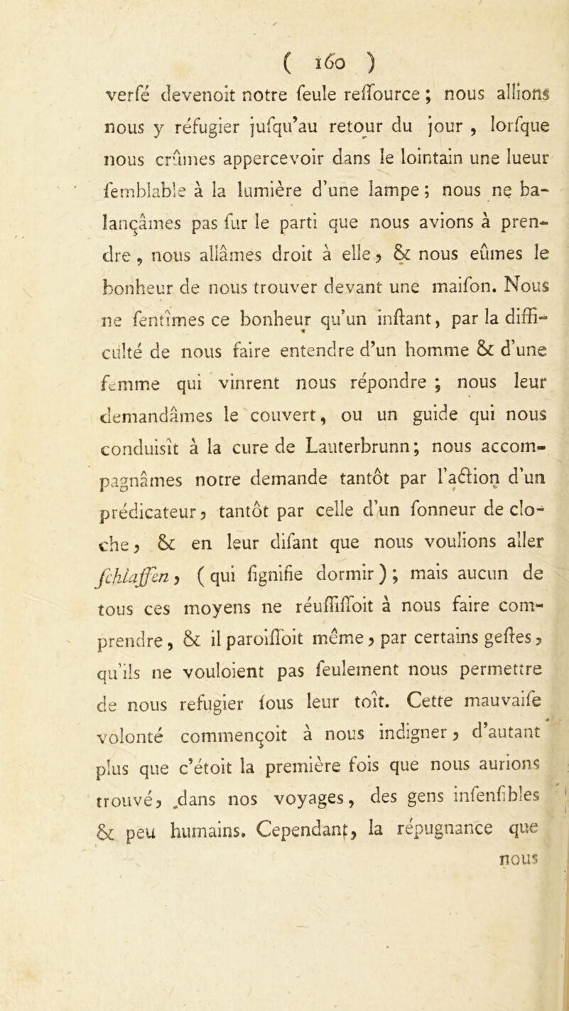 verfé clevenoit notre feule reffource ; nous allions nous y réfugier jufqu’au retour du jour , lorfque nous crûmes appercevoir dans le lointain une lueur femblable à la lumière d’une lampe ; nous ne ba- lançâmes pas fur le parti que nous avions à pren- dre , nous allâmes droit à elle ? & nous eûmes le bonheur de nous trouver devant une maifon. Nous ne fentîmes ce bonheur qu’un inftant, par la diffi- culté de nous faire entendre d’un homme & d’une femme qui vinrent nous répondre ; nous leur demandâmes le couvert, ou un guide qui nous conduisît à la cure de Lauterbrunn; nous accom- pagnâmes notre demande tantôt par l’aéHon d’un prédicateur ? tantôt par celle d’un fonneur de clo- che? tk en leur difant que nous voulions aller fchlaffen ? ( qui fignifie dormir ) ; mais aucun de tous ces moyens ne réuffifToit à nous faire com- prendre , & il paroiffioit meme ? par certains geftes ? qu’ils ne vouloient pas feulement nous permettre de nous réfugier fous leur toît. Cette mauvaife « volonté commenqoit à nous indigner ? d’autant plus que c’étoit la première fois que nous aurions trouvé? .dans nos voyages, des gens infenfibles & peu humains. Cependant, la répugnance que nous