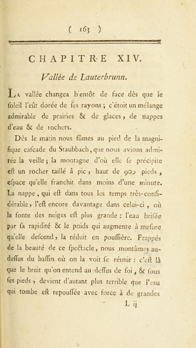 CHAPITRE XIV. Vallée de Lauterbrunn. T ,K vallée changea bentôt de face dès que le foleil l’eût dorée de fes rayons ; c’étoit un mélange admirable de prairies & de glaces > de nappes d’eau & de rochers. D ès le matin nous fûmes au pied de la magni- fique cafcade du Staubbach, que nous avions admi- rée la veille j la montagne d’où elle fe précipite eft un rocher taillé à pic > haut de çoj pieds , efpace qu’elle franchit dans moins d’une minute. La nappe , qui eft dans tous les temps très-confi- dérablej l’eft encore davantage dans celui-ci, où la fonte des neiges eft plus grande : l’eau brifée par fa rapidité & le poids qui augmente cà mefure quelle defcend > la réduit en pouflière. Frappés de la beauté de ce fpeétacle, nous montâmes au- « defifus du baffin où on la voit fe réunir : c’eft là que le bruit qu’on entend au deflfus de foi 9 & fous fes pieds > devient d’autant plus terrible que l’eau qui tombe eft repouffée avec force à de grandes L ij