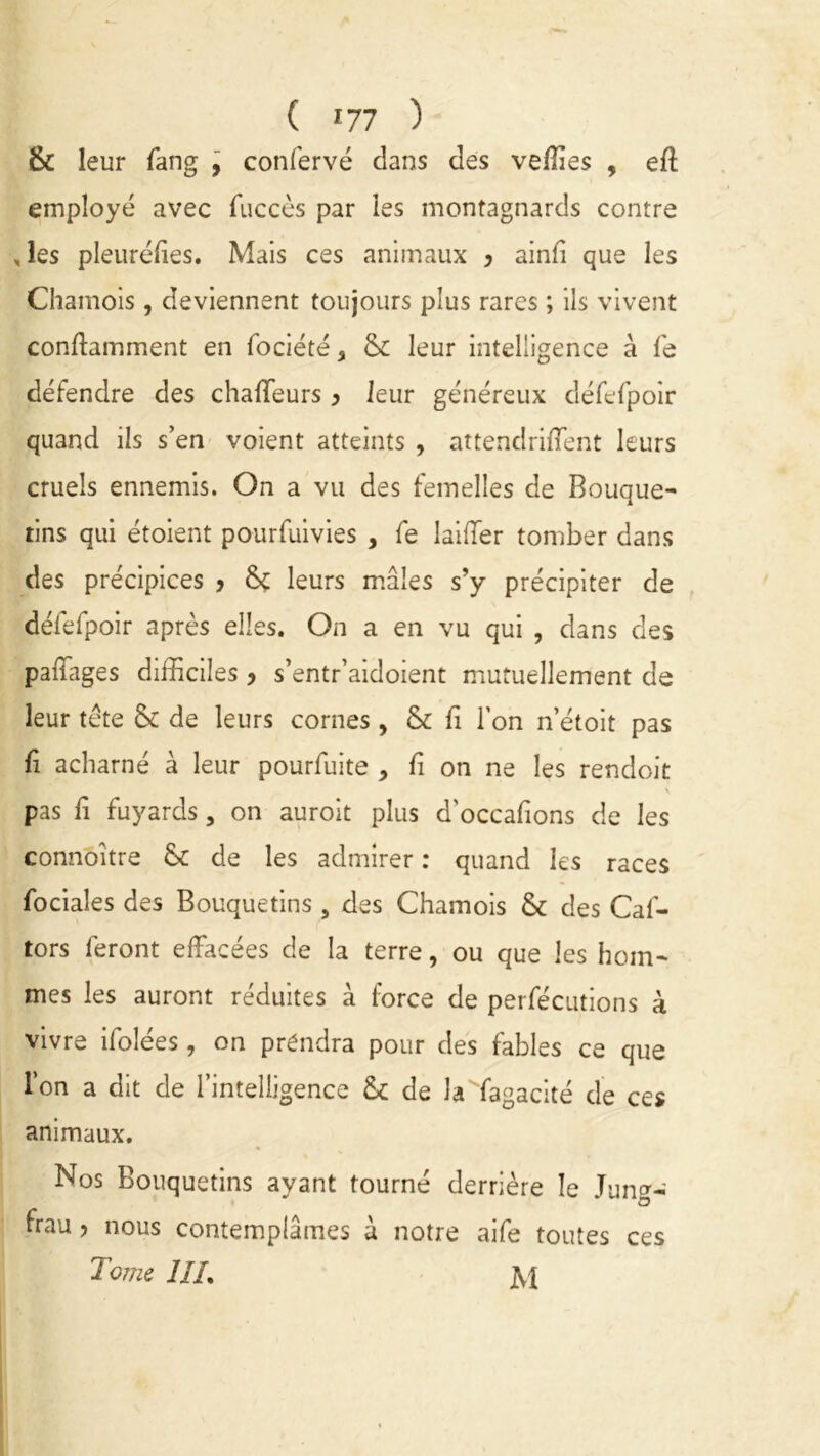 ( 77 ) & leur fang , confervé dans des vefiies , eft employé avec fuccès par les montagnards contre , les pleuréfies. Mais ces animaux > ainfi que les Chamois, deviennent toujours plus rares ; ils vivent conffamment en fociété, Si leur intelligence à fe défendre des chaffeurs > leur généreux défefpoir quand ils s’en voient atteints , attendrirent leurs cruels ennemis. On a vu des femelles de Bouque- tins qui étoient pourfuivies , fe laifTer tomber dans des précipices > ôç leurs mâles s’y précipiter de défefpoir après elles. On a en vu qui , dans des pafïages difficiles ? s’entr’aidoient mutuellement de leur tète & de leurs cornes , & fi l’on n’étoit pas fi acharné à leur pourfuite , fi on ne les rendoit pas fi fuyards, on auroit plus d'occafions de les connbître St de les admirer : quand les races fociales des Bouquetins , des Chamois St des Caf- tors feront effacées de la terre, ou que les hom- mes les auront réduites à force de perfécutions à vivre ifolées , on prendra pour des fables ce que l’on a dit de l’intelligence Si de laffagacité de ces animaux. Nos Bouquetins ayant tourné derrière le Jung- O frau > nous contemplâmes à notre aife toutes ces