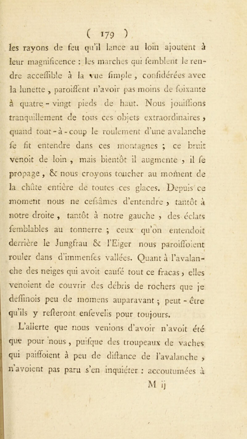 ( >79 ) les rayons de feu qu’il lance au loin ajoutent à leur magnificence : les marches qui femblent le ren- dre accefîihle à la vue fini pie, confidérées avec la lunette , paroiffent n’avoir pas moins de fuixante à quatre-vingt pieds de haut. Nous joui filons tranquillement de tous ces objets extraordinaires > quand tout-à-coup le roulement d’une avalanche venoit de loin y mais bientôt il augmente ? il fe propage, nous croyons toucher au moment de la chute entière de toutes ces glaces. Depuis ce moment nous ne cefsâmes d’entendre 5 tantôt à notre droite , tantôt à notre gauche , des éclats femblables au tonnerre ; ceux qu’on entendoit derrière le Jungfrau & l’Eiger nous paroifïoient rouler dans d’iinmenfes vallées. Quant à l’avalan- che des neiges qui avoit caufé tout ce fracas > elles venoient de couvrir des débris de rochers que je defîinois peu de inoinens auparavant ; peut - etre qu’ils y refieront enfevelis pour toujours. L’alierte que nous venions d’avoir n’avoit été que pour nous , puifque des troupeaux de vaches qui paiifoient a peu de diffance de l’avalanche > n a voient pas paru s en inquiéter: accoutumées à