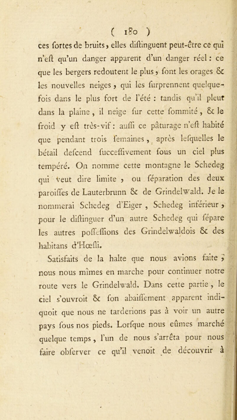 ces fortes de bruits > elles diftinguent peut-être ce qui n’eft qu’un danger apparent d’un danger réel : ce que les bergers redoutent le plus > font les orages &£ les nouvelles neiges, qui les furprennent quelque- fois dans le plus fort de l’été : tandis qu’il pleut dans la plaine , il neige fur cette fommité , & le froid y eft très-vif : aufîi ce pâturage n’eft habité que pendant trois femaines, après lefquelles le bétail defcend fuccefiivement fous un ciel plus tempéré. On nomme cette montagne le Schedeg qui Veut dire limite ? ou féparation des deux parodies de Lauterbrunn & de Grindelwald. Je le nommerai Schedeg d’Eiger , Schedeg inférieur > pour le diftinguer d’un autre Schedeg qui fépare les autres poiïèilions des Grindelwaldois & des habitans d’Hœfli. Satisfaits de la halte que nous avions faite è nous nous mîmes en marche pour continuer notre route vers le Grindelwald. Dans cette partie , le ciel s’ouvroit fon abaiffement apparent indi- quoit que nous ne tarderions pas à voir un autre pays fous nos pieds. Lorfque nous eûmes marché quelque temps , l’un de nous s arrêta pour nous faire obferver ce qu’il venoit de découvrir à