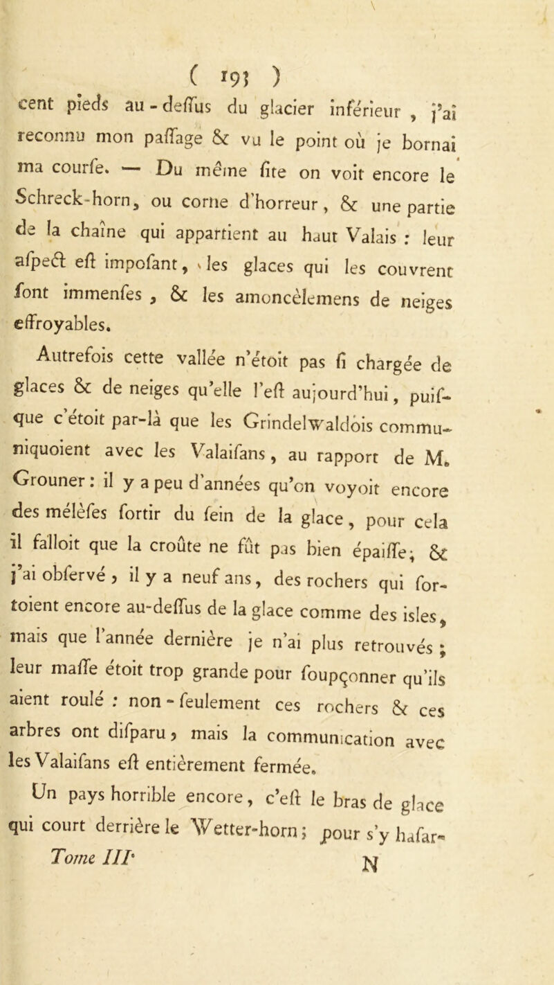 C 195 ) cent pieds au - defiùs du glacier inférieur , j’ai reconnu mon paffage & vu le point où je bornai ma couile. Du meme lire on voit encore le Schreck-horn, ou corne d'horreur, & une partie de la chaîne qui appartient au haut Valais : leur afpeft ell impofant, .les glaces qui les couvrent font immenfes , & les amoncèlemens de neiges effroyables. Autrefois cette vallée n’étoit pas fi chargée de glaces & de neiges qu’elle l’eff aujourd’hui, puif* que c etoit par-là que les Grindelwaldois commu- niquoient avec les Valaifans, au rapport de Mn Grouner: il y a peu d’années qu’on voyoit encore des mélèfes fortir du fein de la glace, pour cela il falloir que la croûte ne fût pas bien épaiffe; & j’ai obfervé , il y a neuf ans, des rochers qui for- toient encore au-deffus de la glace comme des isles, mais que l’année dernière je n’ai plus retrouvés ; leur malle étoit trop grande pour foupçonner qu’ils aient roulé ; non - feulement ces rochers & ces arbres ont difparu > mais la communication avec les Valaifans eft entièrement fermée. Un pays horrible encore, c’eff le bras de glace qui court derrière le Y/etter-horn ; pour s’y hafar- Tome HT vr