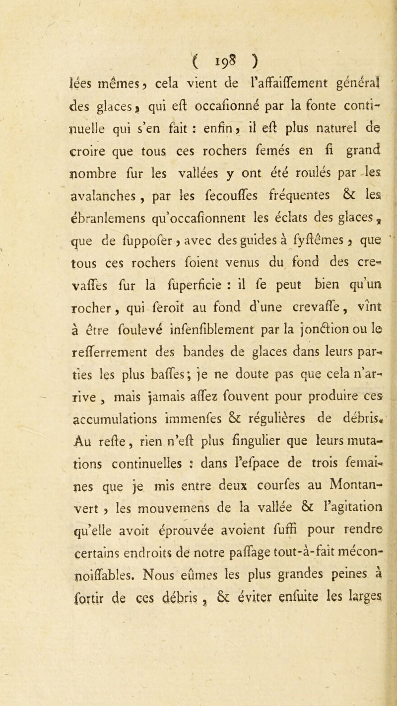 lées memes > cela vient de l’affaiffement généra! des glaces > qui eft occafîonné par la fonte conti- nuelle qui s’en fait : enfin > il eft plus naturel de croire que tous ces rochers femés en fi grand nombre fur les vallées y ont été roulés par -les avalanches , par les fecouffes fréquentes & les ébranlemens qu’occafîonnent les éclats des glaces , que de fuppofer 5 avec des guides à fyftêmes 3 que tous ces rochers foient venus du fond des cre- vaffes fur la fuperficie : il fe peut bien qu’un rocher, qui feroit au fond d'une crevaffe, vînt à être foulevé infenfiblement par la jonéfion ou le refferrement des bandes de glaces dans leurs par-» ties les plus baffes; je ne doute pas que cela n’ar- rive , mais jamais affez fouvent pour produire ces accumulations immenfes & régulières de débris. Au refte, rien n’eft plus fingulier que leurs muta- tions continuelles : dans Tefpace de trois femai- nés que je mis entre deux courfes au Montan- vert > les mouvernens de la vallée & l’agitation qu’elle avoit éprouvée avoient fuffi pour rendre certains endroits de notre paffage tout-à-fait mécon- noiffables. Nous eûmes les plus grandes peines à fortir de ces débris , éviter enfuite les larges