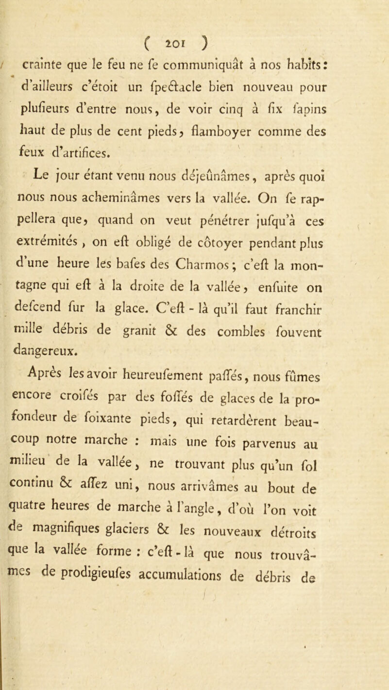 C *or ) crainte que le feu ne fe communiquât à nos habits « d’ailleurs c’étoit un fpeélacle bien nouveau pour plufieurs d’entre nous, de voir cinq à fix lapins haut de plus de cent pieds ? flamboyer comme des feux d’artifices. Le jour étant venu nous déjeunâmes, après quoi nous nous acheminâmes vers la vallée. On fe rap- pellera que? quand on veut pénétrer jufqu’à ces extrémités , on eft obligé de côtoyer pendant plus d une heure les bafes des Charmos ; c’eft la mon- tagne qui eft à la droite de la vallée > enfuite on defcend fur la glace. C’eft - là qu’il faut franchir mille débris de granit & des combles fouvent dangereux. Apres les avoir heureufement pafles, nous fûmes encore croifes par des foliés de glaces de la pro- fondeur de foixante pieds, qui retardèrent beau- coup notre marche r mais une fois parvenus au milieu de la vallée, ne trouvant plus qu’un fol continu & aiïez uni, nous arrivâmes au bout de quatre heures de marche à l’angle, d’où l’on voit de magnifiques glaciers & les nouveaux détroits que la vallée forme : c’eft - là que nous trouvâ- mes de prodigieufes accumulations de débris de • •