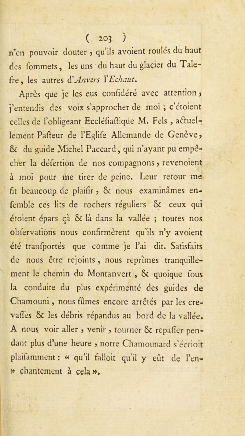 ( *03 > n’en pouvoir douter ? qu'ils avoient roules du haut des fommets, les uns du haut du glacier du Tale- fre, les autres d'Anvers XEchaut. Après que je les eus confidéré avec attention , j’entendis des voix s’approcher de moi ; c’étoient celles de l’obligeant Eccléfiaftique M. Fels , aêtuel-, lement Pafleur de l’Eglife Allemande de Genève, &: du guide Michel Paccard, qui n’ayant pu empê- cher la défertion de nos compagnons > revenoient à moi pour me tirer de peine. Leur retour me ht beaucoup de plaifir ? & nous examinâmes en- femble ces lits de rochers réguliers & ceux qui étoient épars çà & là dans la vallée ; toutes nos obfervations nous confirmèrent qu’ils n’y avoient été tranfportés que comme je l’ai dit. Satisfaits de nous être rejoints, nous reprîmes tranquille- ment le chemin du Montanvert , & quoique fous la conduite du plus expérimenté des guides de Chamouni, nous fumes encore arrêtés par les cre- vafles & les débris répandus au bord de la vallée. A nous voir aller , venir, tourner & repayer pen- dant plus d’une heure 3 notre Chamounard s’écrioit plaifamment : « qu’il falloit qu'il y eût de l*en« » chantement à cela».