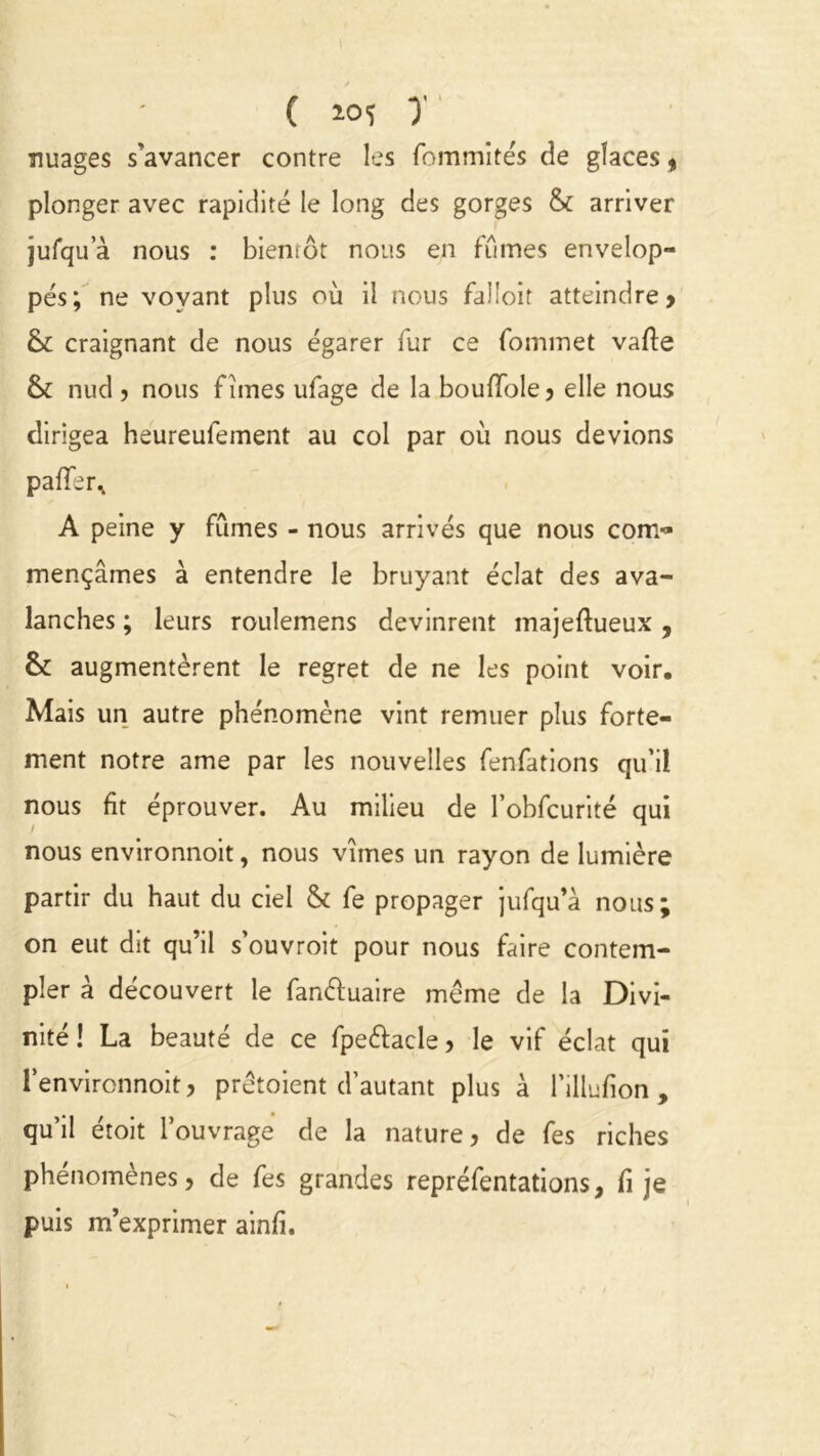 ( 2.05 y nuages s'avancer contre les fommite's de glaces « plonger avec rapidité le long des gorges & arriver jufqua nous : biemôt nous en fûmes envelop- pés; ne voyant plus où il nous falloir atteindre > & craignant de nous égarer fur ce fommet vafte & nud , nous f îmes ufage de la boufïole, elle nous dirigea heureufement au col par où nous devions pafïèr^ A peine y fûmes - nous arrivés que nous com<» mençâmes à entendre le bruyant éclat des ava- lanches ; leurs roulemens devinrent majeftueux , & augmentèrent le regret de ne les point voir. Mais un autre phénomène vint remuer plus forte- ment notre ame par les nouvelles fenfations qu’il nous fit éprouver. Au milieu de l’obfcurité qui nous environnoit, nous vîmes un rayon de lumière partir du haut du ciel & fe propager jufqu’à nous; on eut dit qu’il s’ouvroit pour nous faire contem- pler à découvert le fan&uaire meme de la Divi- nité ! La beauté de ce fpe&acle , le vif éclat qui l’environnoit, prêtaient d’autant plus à l’illufion , qu’il étoit l’ouvrage de la nature, de fes riches phénomènes, de fes grandes repréfentations t fi je puis m’exprimer ainfi.