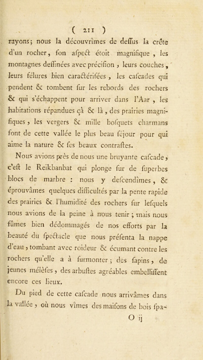 ( an ) % rayons; nous la découvrîmes de deffus la crête d’un rocher, fon afpeéf étoit magnifique , les montagnes defïînées avec précffion , leurs couches , ' leurs fêlures bien caraélérifées , les cafcades qui pendent & tombent fur les rebords des rochers & qui s’échappent pour arriver dans l’Aar , les habitations répandues qà & là , des prairies magni- fiques 5 les vergers <k mille bofquets charmans font de cette vallée le plus beau féjour pour qui aime la nature & fes beaux contraffes. Nous avions près de nous une bruyante cafcade* c’eft le Reikbanbat qui plonge fur de fuperbes blocs de marbre : nous y defcendîmes, & éprouvâmes quelques difficultés par la pente rapide des prairies & 1 humidité des rochers fur lefquels nous avions de la peine à nous tenir ; mais nous fûmes bien dédommagés de nos efforts par la beauté du fpe&acle que nous préfenta la nappe d eau ) tombant avec roideur & écumant contre les rochers qu’elle a à furmonter ; des fapins > de jeunes mélèfes, des arbuffes agréables embelliffent encore ces lieux. Du pied de cette cafcade nous arrivâmes dans la vallée , où nous vîmes des maifons de bois fpa- O ij