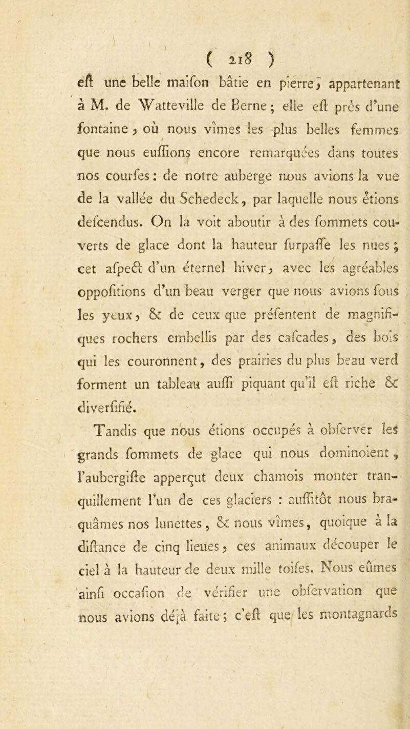 eft une belle maifon bâtie en pierre ) appartenant à M. de ’Watteville de Berne; elle eft près d’une fontaine y où nous vîmes les plus belles femmes i que nous eufïions encore remarquées dans toutes nos courfes : de notre auberge nous avions la vue de la vallée du Schedeck, par laquelle nous étions deicendus. On la voit aboutir à des fommets cou- verts de glace dont la hauteur furpafife les nues ; cet afpeèf d’un éternel hiver > avec les agréables oppohtions d’un beau verger que nous avions fous les yeux, &: de ceux que préfentent de magnifi- ques rochers embellis par des cafcades, des bois qui les couronnent, des prairies du plus beau verd forment un tableau aufïî piquant qu’il efl: riche & diverfifîé. Tandis que nous étions occupés à obferver les grands fommets de glace qui nous dominoient, l’aubergifte apperçut deux chamois monter tran- quillement l’un de ces glaciers : auffitôt nous bra- quâmes nos lunettes, & nous vîmes, quoique a la diftance de cinq lieues 9 ces animaux découper le ciel à la hauteur de deux mille toifes. Nous eûmes ainfi occafion de vérifier une obfervation que nous avions déjà faite ; c efl que les montagnards