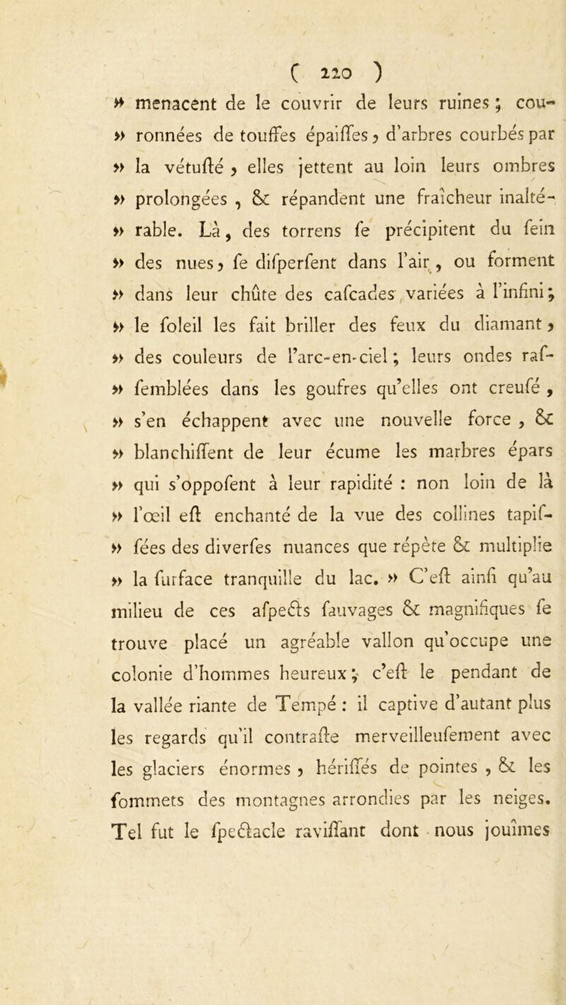 » menacent de le couvrir de leurs ruines ; cou- » ronnées de touffes épaififes y d’arbres courbés par » la vétufté y elles jettent au loin leurs ombres » prolongées , & répandent une fraîcheur inalté- » rable. Là, des torrens fe précipitent du fein » des nues? fe difperfent dans l’air, ou forment » dans leur chûte des cafcades variées à l’infini; le foleil les fait briller des feux du diamant y » des couleurs de l’arc-en-ciel ; leurs ondes raf- » femblées dans les goufres qu’elles ont creufé , » s’en échappent avec une nouvelle force , 8c » blanchifïent de leur écume les marbres épars » qui s’oppofent à leur rapidité : non loin de là » l’œil efl enchanté de la vue des collines tapif- » fées des diverfes nuances que répète & multiplie » la furface tranquille du lac. » C’efl: ainfî qu’au milieu de ces afpe&s fauvages & magnifiques fe trouve placé un agréable vallon qu’occupe une colonie d’hommes heureux ; c’efl: le pendant de la vallée riante de Tempé : il captive d’autant plus les regards qu’il contraffe merveilleufement avec les glaciers énormes y hériflés de pointes , & les fommets des montagnes arrondies par les neiges. Tel fut le fpe&acle raviflant dont nous jouîmes