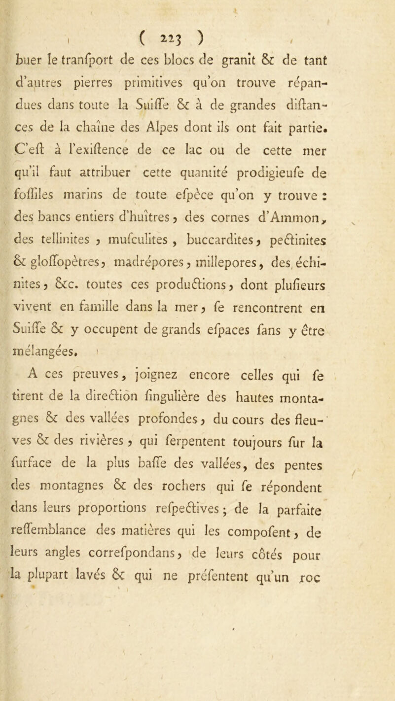 buer le tranfport de ces blocs de granit & de tant d’autres pierres primitives qu’on trouve répan- dues dans toute la Suiiïe & à de grandes diftan- ces de la chaîne des Alpes dont ils ont fait partie. C’eft à l’exiftence de ce lac ou de cette mer qu’il faut attribuer cette quantité prodigieufe de foflîles marins de toute efpéce qu’on y trouve : des bancs entiers d’huîtres? des cornes d’Ammon, des tellinites ? mufculites , buccardites ? pe&inites & gloffopètres? madrépores, millepores, des, échi- nites? &c. toutes ces produirons? dont plulieurs vivent en famille dans la mer? fe rencontrent en SuhTe & y occupent de grands efpaces fans y être mélangées. A ces preuves, joignez encore celles qui fe tirent de la direiion fingulière des hautes monta- gnes & des vallées profondes ? du cours des fleu- ves & des rivières ? qui ferpentent toujours fur la furface de la plus baffe des vallées, des pentes des montagnes & des rochers qui fe répondent dans leurs proportions refpeiives ; de la parfaite reffemblance des matières qui les compofent ? de leurs angles correfpondans ? de leurs côtés pour la plupart laves de qui ne préfentent qu’un roc