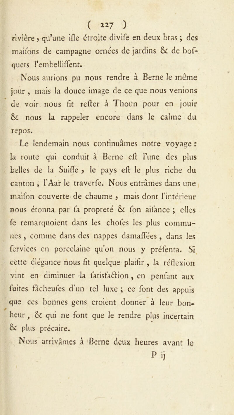 ( 2.17 ) rivière 3 qu’une ifle étroite divife en deux bras ; des maifons de campagne ornées de jardins Ô£ de bof- quefs l’embelliflent. Nous aurions pu nous rendre à Berne le meme jour , mais la douce image de ce que nous venions de voir nous fit refter à Thoun pour en jouir &: nous la rappeler encore dans le calme du repos. Le lendemain nous continuâmes notre voyage : la route qui conduit à Berne eft l’une des plus belles de la Suilïe > le pays eft le plus riche du canton , l’Aar le traverfe. Nous entrâmes dans une maifon couverte de chaume > mais dont l’intérieur nous étonna par fa propreté & Ton aifance ; elles fe remarquoient dans les chofes les plus commu- nes , comme dans des nappes damaflees, dans les fervices en porcelaine qu’on nous y préfenta. Si cette élégance nous fit quelque plaifir, la réflexion vint en diminuer la fatisfaélion , en penfant aux fuites fâcheufes d’un tel luxe ; ce font des appuis que ces bonnes gens croient donner à leur bon- heur , & qui ne font que le rendre plus incertain & plus précaire. Nous arrivâmes à Berne deux heures avant le Pij