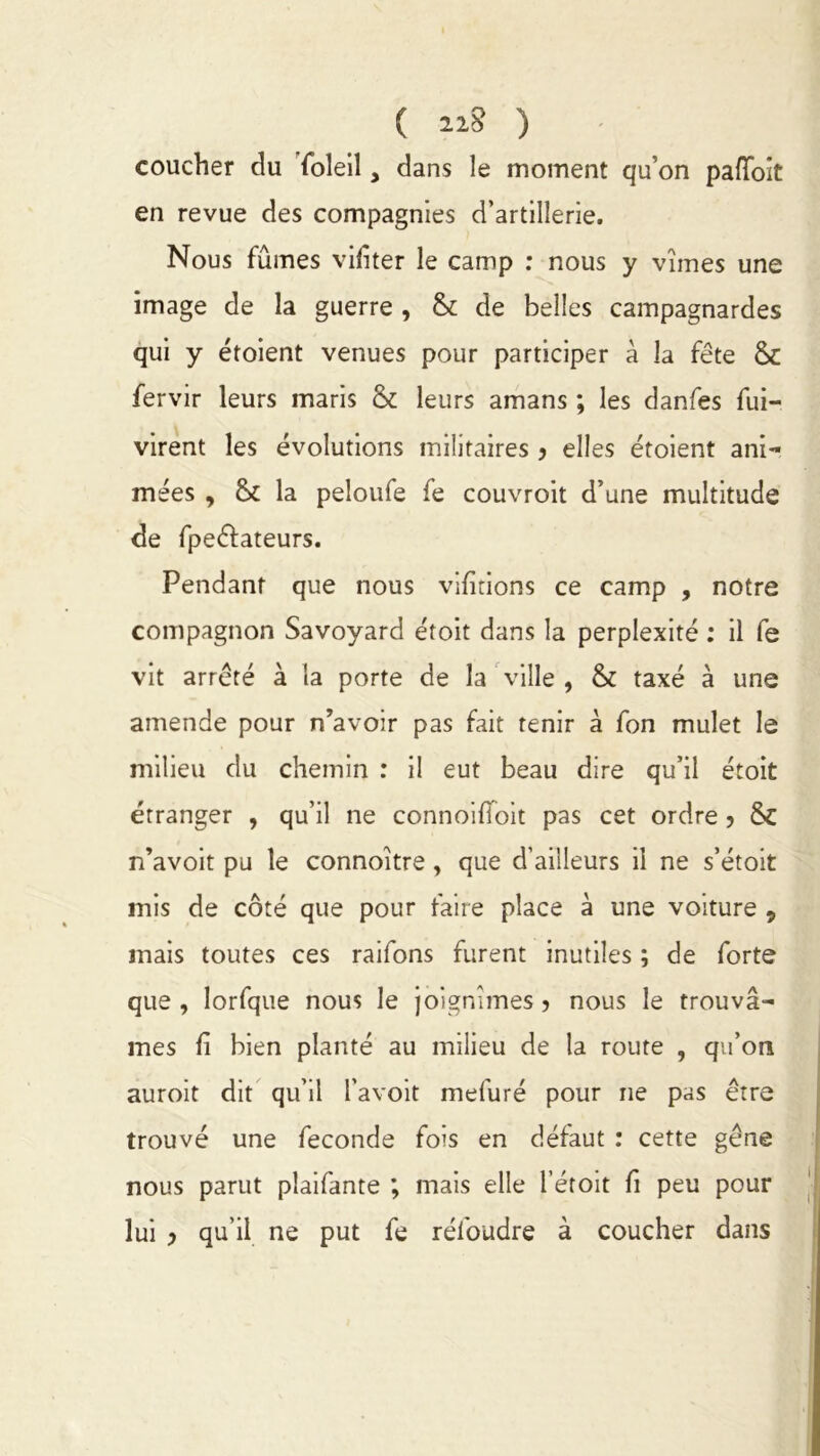 ( 11$ ) coucher du foleiî, dans le moment qu’on padoit en revue des compagnies d’artillerie. Nous fûmes vibter le camp : nous y vîmes une image de la guerre , & de belles campagnardes qui y étoient venues pour participer à la fête & fervir leurs maris & leurs amans ; les danfes fui- virent les évolutions militaires > elles étoient ani- mées , & la peloufe fe couvroit d’une multitude de fpeéfateurs. Pendant que nous vibrions ce camp , notre compagnon Savoyard étoit dans la perplexité : il fe vit arrêté à la porte de la ville , & taxé à une amende pour n’avoir pas fait tenir à fon mulet le milieu du chemin : il eut beau dire qu’il étoit étranger , qu’il ne connoilïoit pas cet ordre ? & n’avoit pu le connoître, que d’ailleurs il ne s’étoit mis de côté que pour faire place à une voiture 9 mais toutes ces raifons furent inutiles ; de forte que , lorfque nous le joignîmes ? nous le trouvâ- mes b bien planté au milieu de la route , qu’on auroit dit qu’il l’avoit mefuré pour ne pas être trouvé une fécondé fois en défaut : cette gêne nous parut plaifante ; mais elle l’étoit b peu pour lui > qu’il ne put fe réfoudre à coucher dans