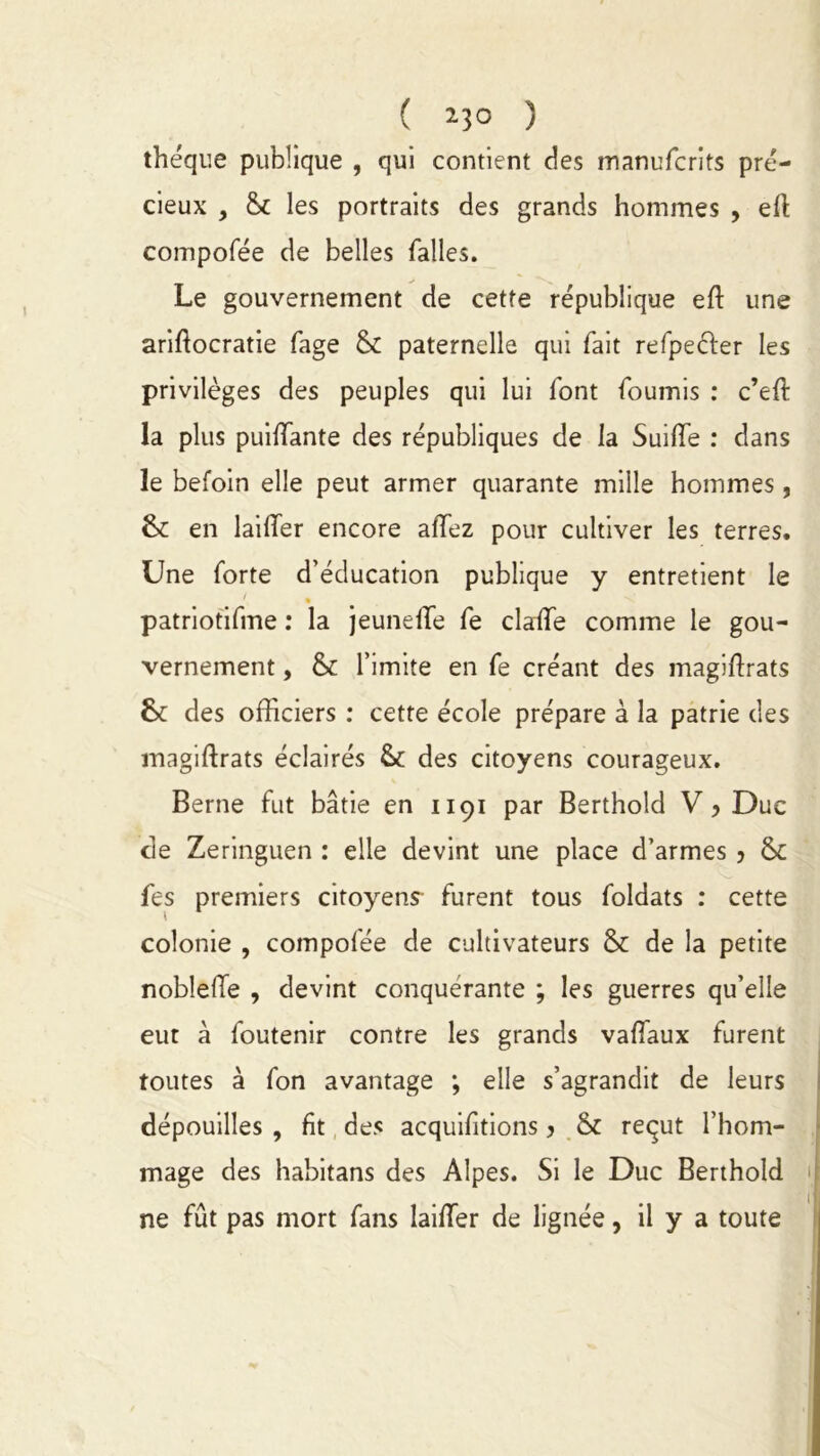 ( *3° ) théque publique , qui contient des manufcrits pré- cieux , & les portraits des grands hommes , eft compofée de belles falles. Le gouvernement de cette république eft une ariftocratie fage 8c paternelle qui fait refpeéfer les privilèges des peuples qui lui font fournis : c’eft la plus puilfante des républiques de la SuifTe : dans le befoin elle peut armer quarante mille hommes , 6c en lailTer encore allez pour cultiver les terres. Une forte d’éducation publique y entretient le patriotifme : la jeunelfe fe clade comme le gou- vernement , ëc l’imite en fe créant des magiffiats 6c des officiers : cette école prépare à la patrie des magiftrats éclairés & des citoyens courageux. Berne fut bâtie en 1191 par Berthold V ? Duc de Zeringuen : elle devint une place d’armes 5 8c fes premiers citoyens- furent tous foldats : cette colonie , compofée de cultivateurs 6c de la petite noblelïe , devint conquérante ; les guerres qu’elle eut à foutenir contre les grands valTaux furent toutes à fon avantage ; elle s’agrandit de leurs dépouilles , fit des acquifitions y 8c reçut l’hom- mage des habitans des Alpes. Si le Duc Berthold ne fût pas mort fans laifTer de lignée, il y a toute