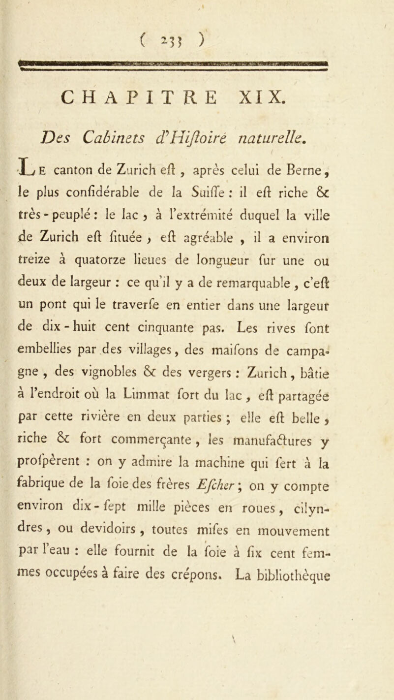 ( m ) rrs CHAPITRE XIX. Des Cabinets cP Hijloiré naturelle. Le canton de Zurich eft , après celui de Berne, \ le plus confidérable de la Suifte : il eft riche très - peuplé : le lac > à l’extrémité duquel la ville de Zurich eft lituée } eft agréable , il a environ treize à quatorze lieues de longueur fur une ou deux de largeur : ce qu’il y a de remarquable , c’eft un pont qui le traverfe en entier dans une largeur de dix-huit cent cinquante pas. Les rives font embellies par des villages, des maifons de campa- gne , des vignobles &c des vergers : Zurich, bâtie à l’endroit où la Limmat fort du lac , eft partagée par cette rivière en deux parties ; elle eft belle , riche & fort commerçante , les manufa&ures y profpèrent : on y admire la machine qui fert à la fabrique de la foie des frères Efiher ; on y compte environ dix-fept mille pièces en roues, cilyn- dres , ou dévidoirs , toutes mifes en mouvement pari eau : elle fournit de la foie à ftx cent fem- mes occupées a faire des crépons. La bibliothèque