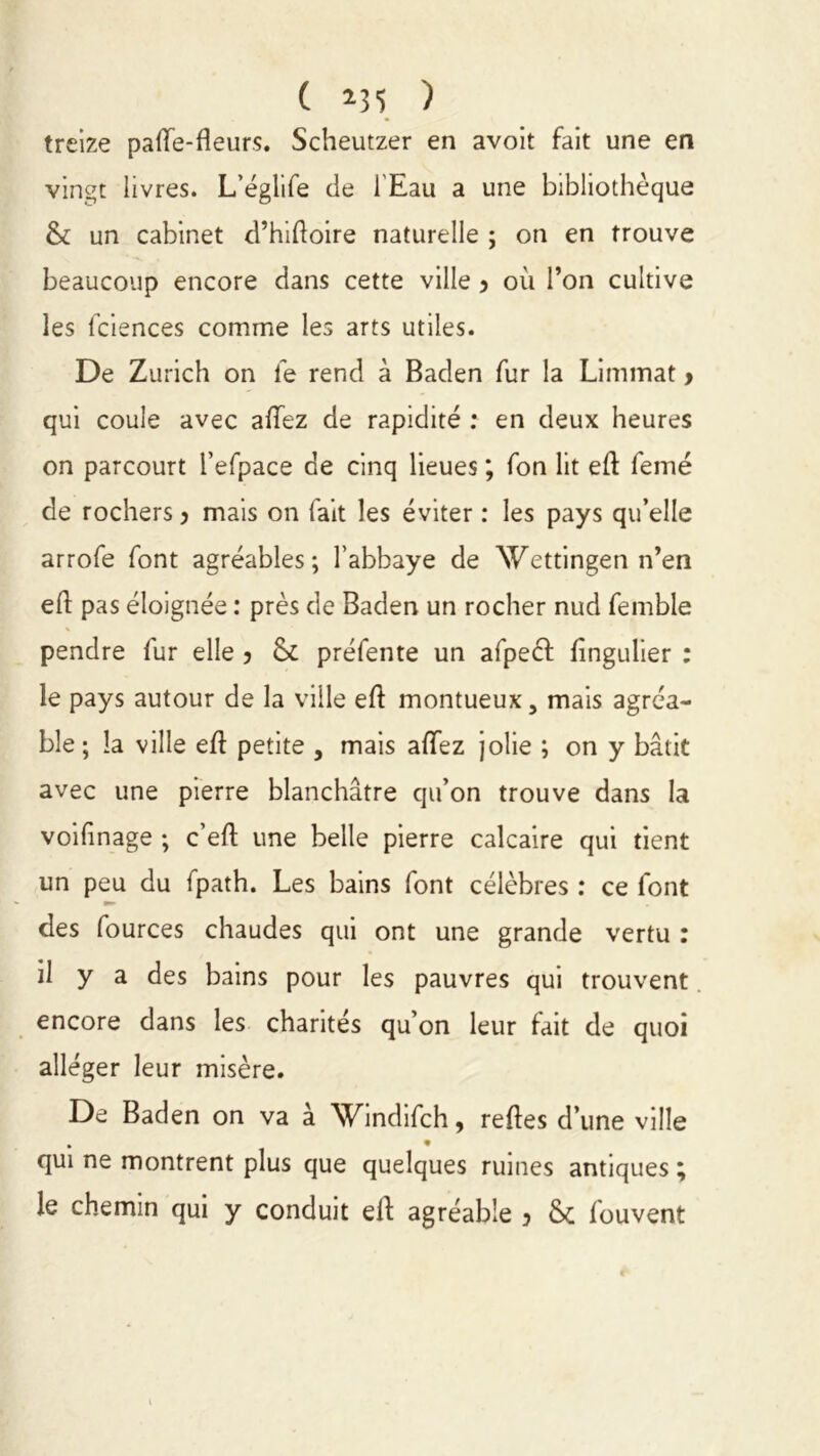 ( ) treize paflfe-fîeurs. Scheutzer en avoit fait une en vingt livres. L’églife de l'Eau a une bibliothèque & un cabinet d’hidoire naturelle ; on en trouve beaucoup encore dans cette ville y où l’on cultive les fciences comme les arts utiles. De Zurich on le rend à Baden fur la Limmat, qui coule avec allez de rapidité : en deux heures on parcourt l’efpace de cinq lieues ; fon lit ed femé de rochers y mais on fait les éviter : les pays qu’elle arrofe font agréables; l’abbaye de Wettingen n’en ed pas éloignée : près de Baden un rocher nud femble pendre fur elle y &£ préfente un afpeéf fingulier : le pays autour de la ville ed montueux, mais agréa- ble ; la ville ed petite , mais adez jolie ; on y bâtit avec une pierre blanchâtre qu’on trouve dans la voifinage ; c’ed une belle pierre calcaire qui tient un peu du fpath. Les bains font célèbres : ce font des fources chaudes qui ont une grande vertu : il y a des bains pour les pauvres qui trouvent encore dans les charités qu’on leur fait de quoi alléger leur misère. De Baden on va à Windifch, redes d’une ville . • qui ne montrent plus que quelques ruines antiques ; le chemin qui y conduit elf agréable y & fouvent