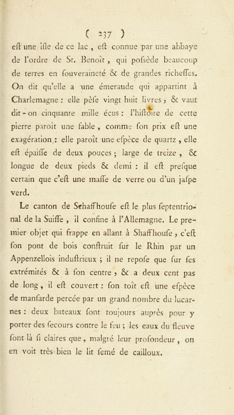 C *37 ) eft une ifie de ce lac , eft connue par une abbaye de l’ordre de St. Benoît, qui pofsède beaucoup de terres en fouveraineté & de grandes richeflTes, On dit qu’elle a une émeraude qui appartint à Charlemagne : elle pèle vingt huit livres, & vaut dit - on cinquante mille écus : i’hiftS) re de cette pierre paroit une fable , comme fon prix eft une exagération : elle paroît une efpèce de quartz , elle eft épaifle de deux pouces ; large de treize , & longue de deux pieds & demi : il eft prefque certain que c’eft une maiTe de verre ou d'un jafpe verd. Le canton de Schaffhoufe eft le plus feptentrio- nal de la Suifle , il confine à l’Allemagne. Le pre- mier objet qui frappe en allant à Shaffhoufe , c’eft fon pont de bois conftruit fur le Rhin par un Appenzellois induftrieux ; il ne repofe que fur fes extrémités & à fon centre > &: a deux cent pas de long , il eft couvert : fon toit eft une efpèce de manfarde percée par un grand nombre du lucar- nes : deux bateaux font toujours auprès pour y porter des fecours contre le feu ; les eaux du fleuve font là fl claires que, malgré leur profondeur , on en voit très-bien le lit femé de cailloux.