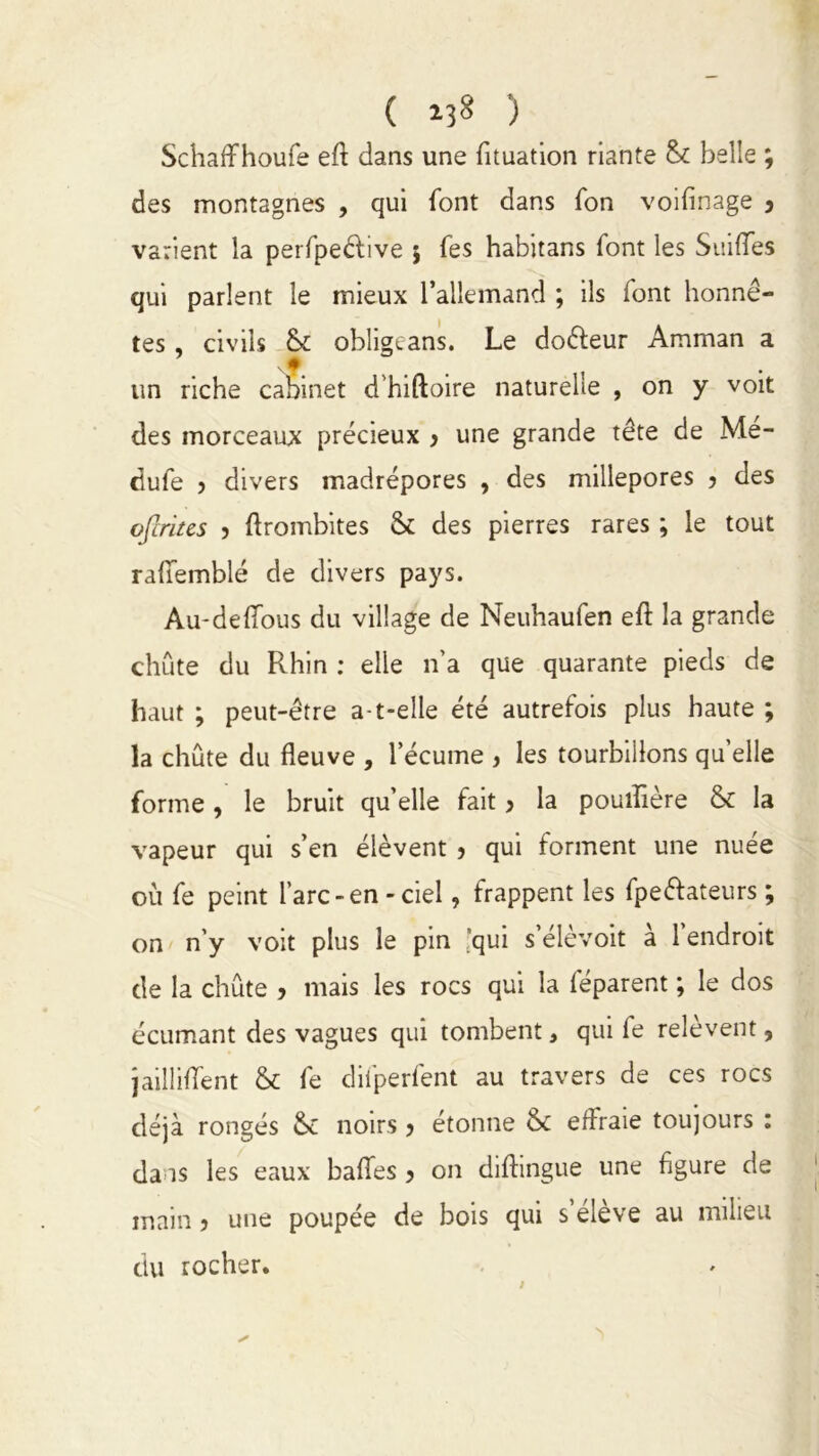 ( ) Schaffhoufe eft dans une fituation riante belle ; des montagnes , qui font dans fon voifinage , varient la perfpedive } fes habitans font les Suilfes qui parlent le mieux l’allemand ; ils font honnê- tes , civils & obligeans. Le do&eur Amman a un riche cabinet d’hiftoire naturelle , on y voit des morceaux précieux 3 une grande tête de Me- dufe ? divers madrépores , des millepores 3 des ofcriies 5 ftrombites & des pierres rares ; le tout raffemblé de divers pays. Au-deffous du village de Neuhaufen eft la grande chute du Pvhin : elle n’a que quarante pieds de haut ; peut-être a-t-elle été autrefois plus haute ; la chute du fleuve , l’écume 3 les tourbillons quelle forme, le bruit quelle fait 3 la pouiflère & la vapeur qui s’en élèvent 3 qui forment une nuée où fe peint l’arc-en-ciel, frappent les fpeéfateurs ; on n’y voit plus le pin qui s’élèvoit a 1 endroit de la chute 3 mais les rocs qui la léparent ; le dos écumant des vagues qui tombent, qui fe relèvent, jailliflent & fe difperfent au travers de ces rocs déjà rongés Sc noirs 3 étonne & effraie toujours : daas les eaux balles 3 on diftingue une figure de main 3 une poupée de bois qui s’élève au milieu du rocher.