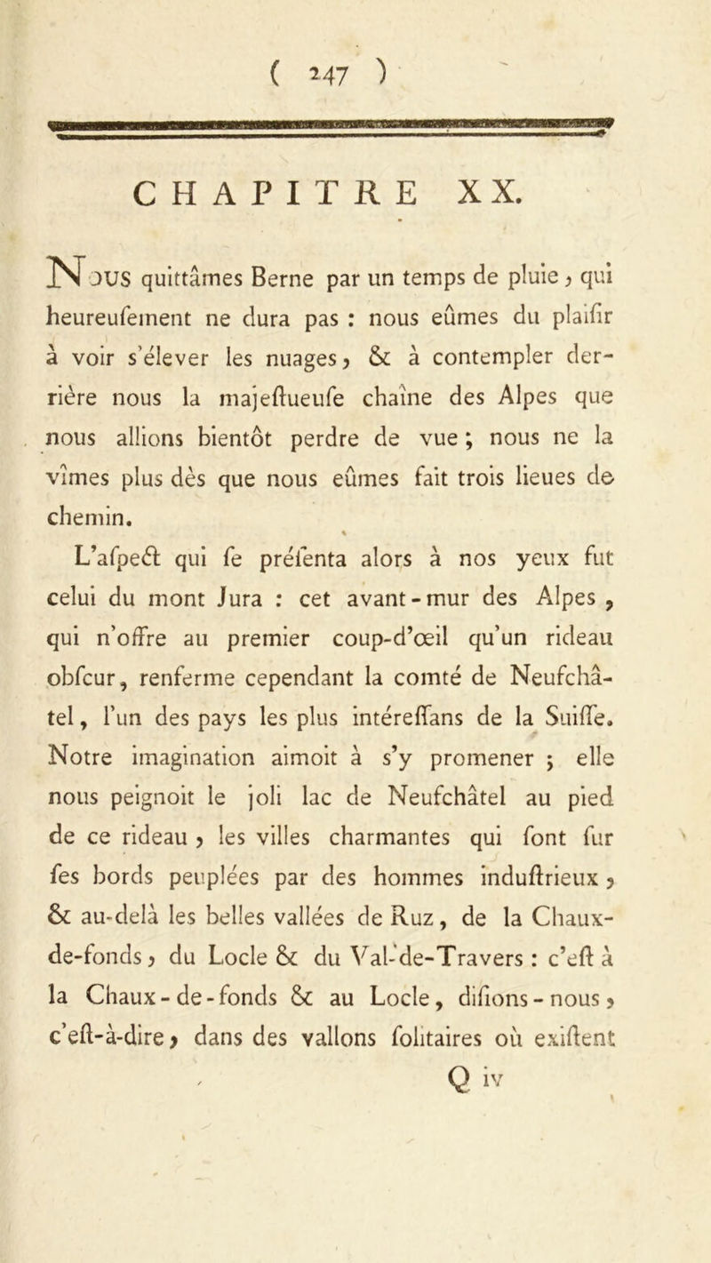 ( *47 ) 1 ' ' 1 ”S» CHAPITRE XX. JUS quittâmes Berne par un temps de pluie > qui heureufeinent ne dura pas : nous eûmes du plaifir à voir s'élever les nuages, & à contempler der- rière nous la majeftueufe chaîne des Alpes que nous allions bientôt perdre de vue ; nous ne la vîmes plus dès que nous eûmes fait trois lieues de chemin. « L’afpeéf qui fe prélènta alors à nos yeux fut celui du mont Jura : cet avant-mur des Alpes , qui n’offre au premier coup-d’œil qu’un rideau obfcur, renferme cependant la comté de Neufchâ- tel, l’un des pays les plus intéreffans de la Suiffe. Notre imagination aimoit à s’y promener j elle nous peignoit le joli lac de Neufchâtel au pied de ce rideau > les villes charmantes qui font fur fes bords peuplées par des hommes induftrieux ? & au-delà les belles vallées de Ruz, de la Chaux- de-fonds j du Locle & du Val-de-Travers : c’eft à la Chaux-de-fonds & au Locle, difions - nous > c’eft-à-dire > dans des vallons foiitaires où exigent / Q iv
