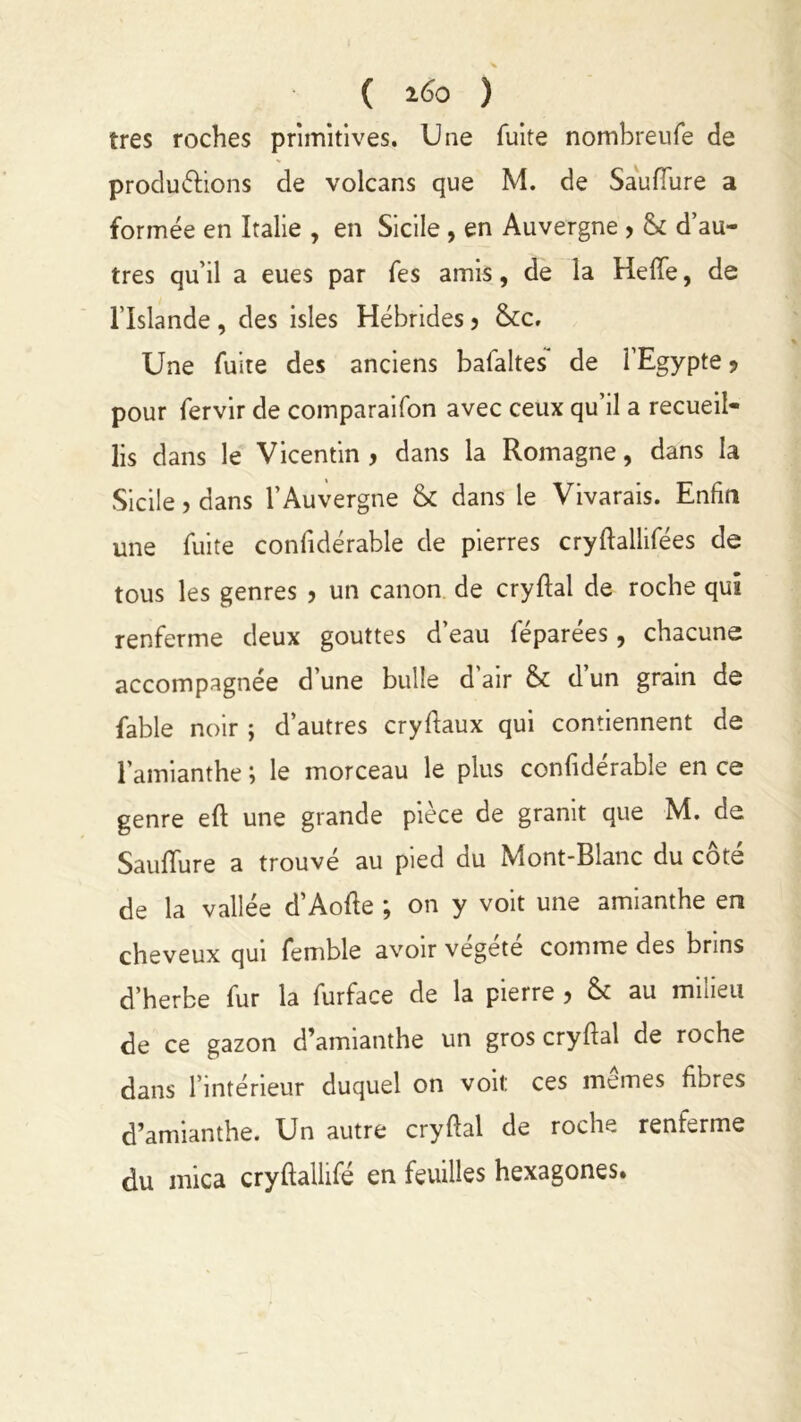 ( 160 ) très roches primitives. Une fuite nombreufe de productions de volcans que M. de SaufTure a formée en Italie , en Sicile , en Auvergne , & d’au- tres qu’il a eues par fes amis, de la HefTe, de l’Islande , des isles Hébrides ? &c. Une fuite des anciens bafaltes de l’Egypte * pour fervir de comparaifon avec ceux qu’il a recueil- lis dans le Vicentin y dans la Romagne, dans la Sicile ? dans l’Auvergne & dans le Vivarais. Enfin une fuite confidérable de pierres cryftallifées de tous les genres , un canon de cryfial de roche qui renferme deux gouttes d’eau féparées, chacune accompagnée d’une bulle d air & d un grain de fable noir ; d’autres cryftaux qui contiennent de l’amianthe ; le morceau le plus confidérable en ce genre eft une grande pièce de granit que M. de SaufTure a trouvé au pied du Mont-Blanc du côté de la vallée d’Aofle ; on y voit une amianthe en cheveux qui femble avoir vegete comme des brins d’herbe fur la furface de la pierre , & au milieu de ce gazon d’amianthe un gros cryfial de roche dans l’intérieur duquel on voit: ces mêmes fibres d’amianthe. Un autre cryfial de roche renferme du mica cryflallifé en feuilles hexagones.