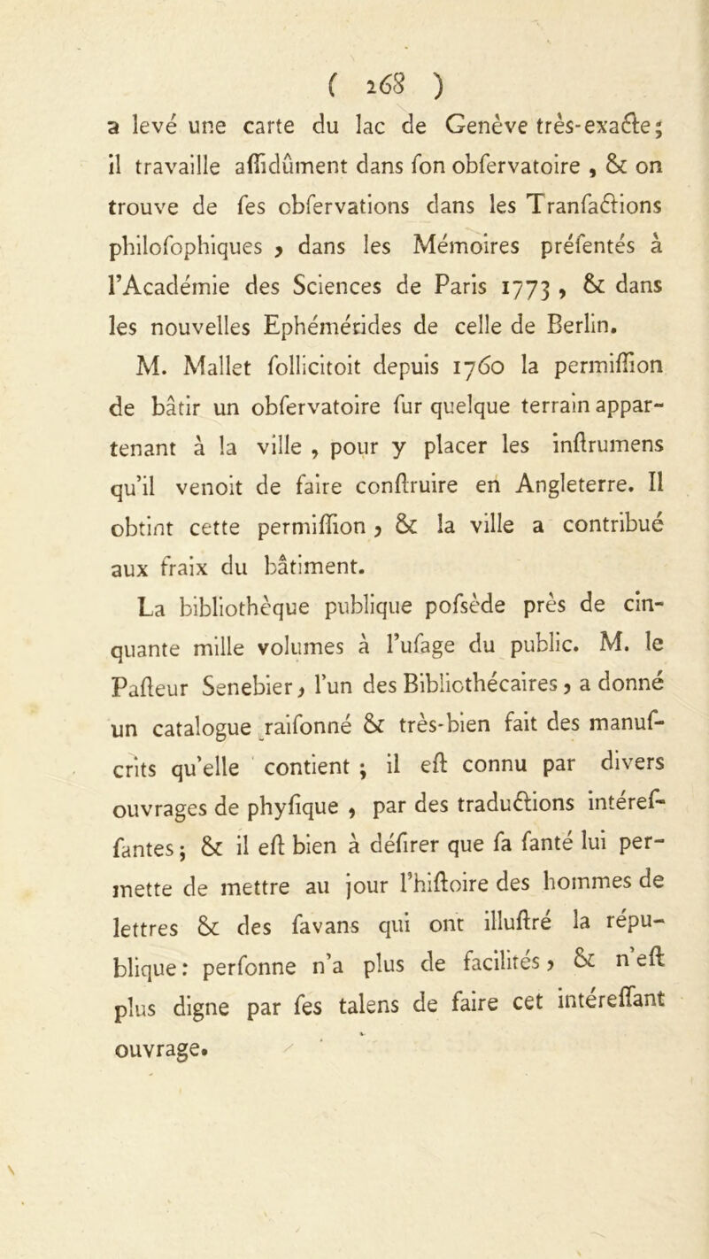 ( 168 ) a levé une carte du lac de Genève très-exaéle; il travaille affidûment dans Ton obfervatoire , & on trouve de Tes cbfervations dans les TranfaCtions philofophiques > dans les Mémoires préfentés à l’Académie des Sciences de Paris 1773 > & dans les nouvelles Ephémérides de celle de Berlin. M. Mallet follicitoit depuis 1760 la permiftion de bâtir un obfervatoire fur quelque terrain appar- tenant à la ville , pour y placer les inftrumens qu’il venoit de faire conflruire en Angleterre. Il obtint cette permifïion 3 & la ville a contribué aux fraix du bâtiment. La bibliothèque publique pofsède près de cin- quante mille volumes à l’ufage du public. M. le Pafteur Senebier* l’un des Bibliothécaires, adonné un catalogue raifonné & très-bien fait des manuf- crits quelle contient ; il eft connu par divers ouvrages de phyfique , par des traductions intéref- fantes ; & il eft bien à défirer que fa fanté lui per- mette de mettre au jour 1 hifloire des hommes de lettres & des favans qui ont illuftre la répu- blique : perfonne n’a plus de facilites > & n eft plus digne par fes talens de faire cet intereffant ouvrage.