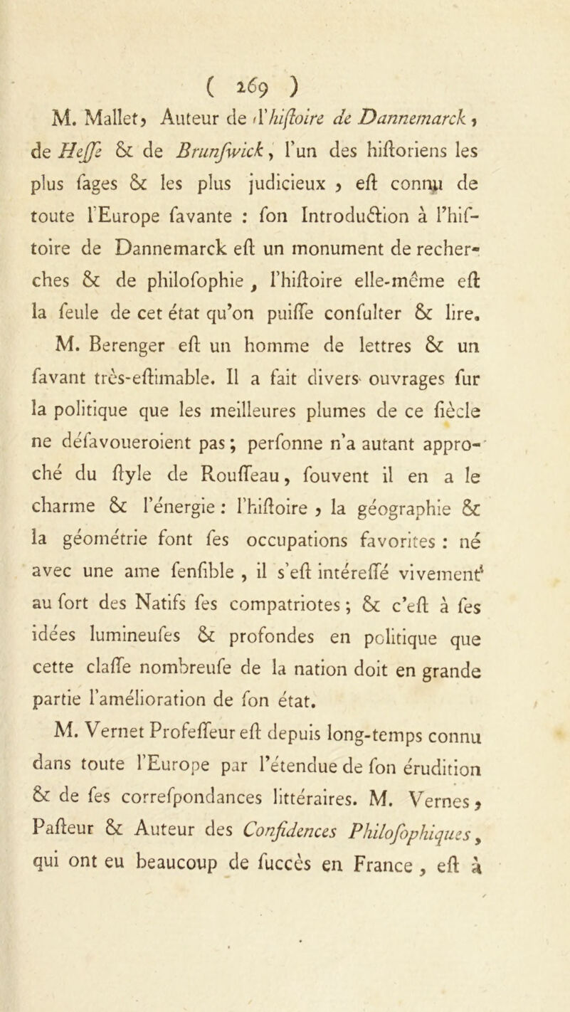 ( 2^9 ) M. Mallet? Auteur de <Xhifloire de Dannemarck , de Heffe & de Brunfwick, l’un des hlftoriens les plus fages &c les plus judicieux 3 efl connu de toute l'Europe favante : Ton Introdu&ion à l’hif- toire de Dannemarck efl un monument de recher- ches & de philofophie f l’hifloire elle-même efl la feule de cet état qu’on puiiïe confulter & lire. M. Berenger efl un homme de lettres & un favant très-eftimable. Il a fait divers- ouvrages fur la politique que les meilleures plumes de ce fècle ne défavoueroient pas; perfonne n’a autant appro- ché du flyle de RoufTeau, fouvent il en a le charme l’énergie : I’hifloire ) la géographie & la géométrie font fes occupations favorites : né avec une aine fenfible , il s’eft intéreiïe vivement1 au fort des Natifs fes compatriotes ; c’efl à fes idées lumineufes & profondes en politique que cette claffe nombreufe de la nation doit en grande partie l’amélioration de fon état. M. Vernet Profeffeur eft depuis long-temps connu dans toute l’Europe par l’étendue de fon érudition & de fes correfpondances littéraires. M. Vernes* Pafleur & Auteur des Confidences Philosophiques y qui ont eu beaucoup de fuccès en France , eft h