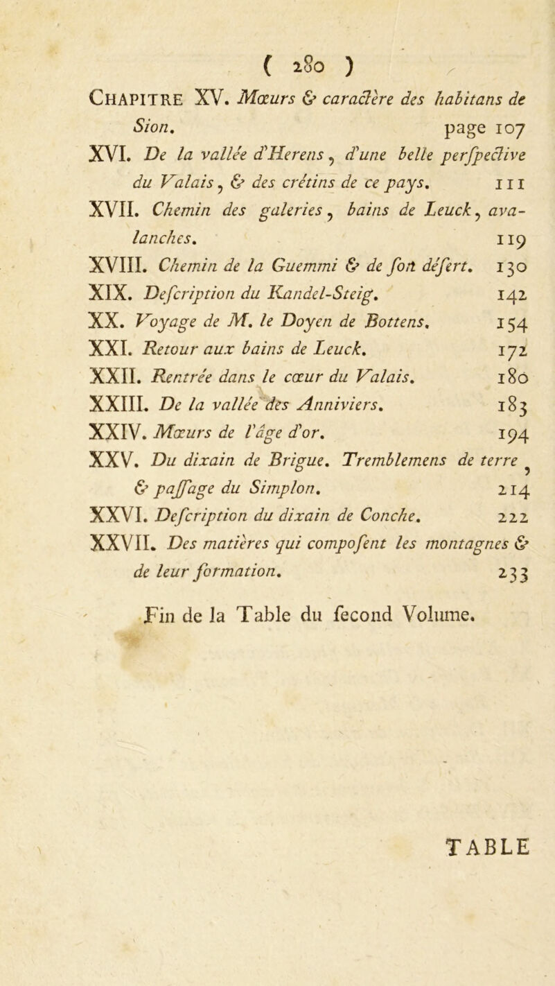 CHAPITRE XV. Mœurs & caraclere des habitans de Sion. page 107 XVI. De la vallée d'Herens, d'une belle perfpeclive du Valais ? & des crétins de ce pays. 111 XVII. Chemin des galeries ? bains de Leuck, ava- lanches. 119 XVIII. Chemin de la Guemmi & de fort, défert. 130 XIX. Defcription du Kandel-Steig. 142 XX. Voyage de M. le Doyen de Bottens. 154 XXI. Retour aux bains de Leuck. 172 XXII. Rentrée dans le cœur du Valais. 180 XXIII. De la vallée des Anniviers. 183 XXIV. Mœurs de l'âge d'or. 194 XXV. Du dixain de Brigue. Tremblemens de terre & pajjage du S impion. 214 XXVI. Defcription du dixain de Conche. 222 XXVII. Des matières qui compofent les montagnes & de leur formation. 233 Fin de Ja Table du fécond Volume. TABLE