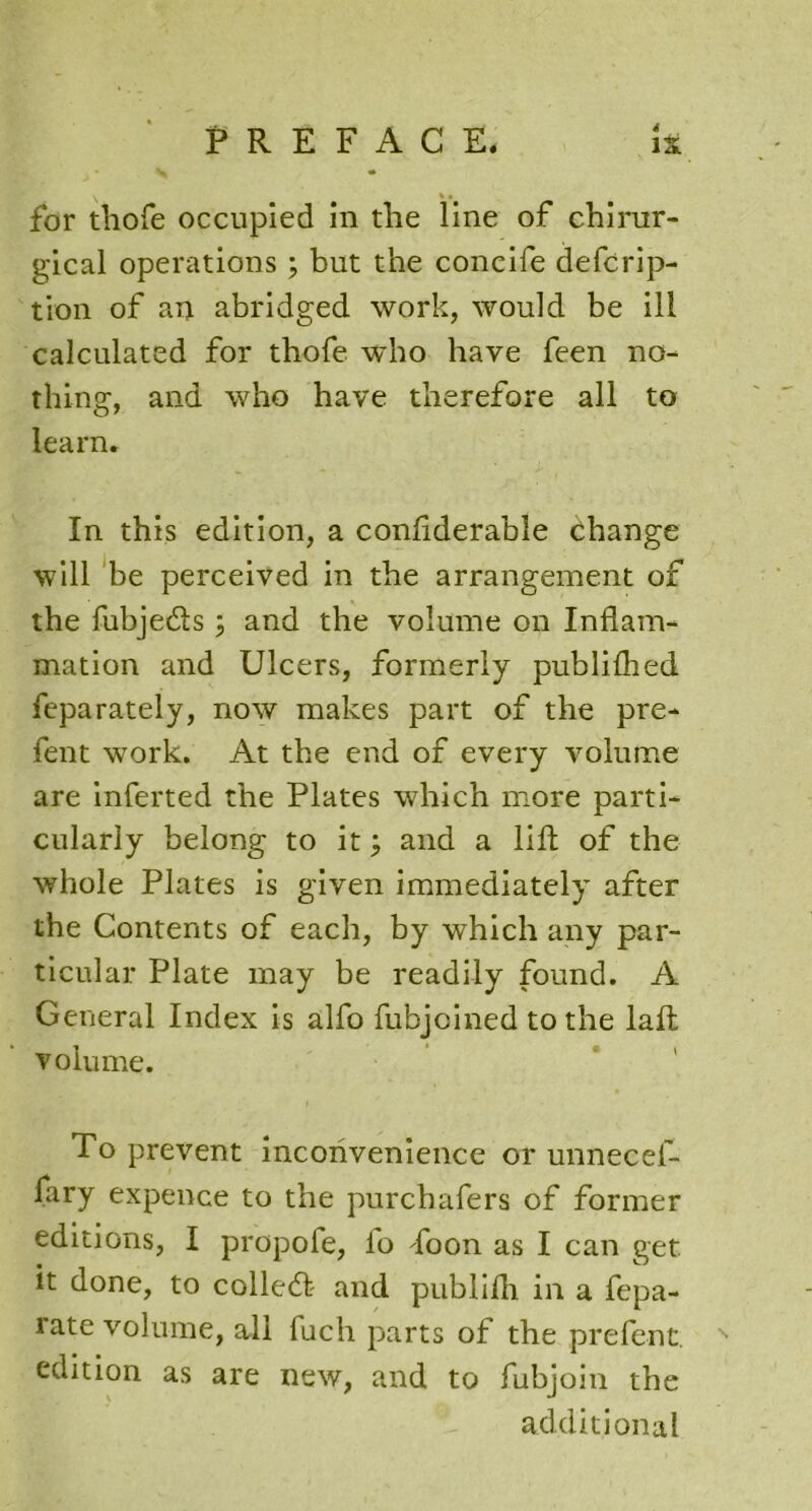 \ % • for thofe occupied in the line of chirur- gical operations ; but the concife defcrip- tion of an abridged work, would be ill calculated for thofe who have feen no- thing, and who have therefore all to learn. In this edition, a confiderable change will be perceived in the arrangement of the fubjecfts; and the volume on Inflam- mation and Ulcers, formerly publilhed feparately, now makes part of the pre- fent work. At the end of every volume are inferted the Plates which more parti- cularly belong to it; and a lift of the whole Plates is given immediately after the Contents of each, by which any par- ticular Plate may be readily found. A General Index is alfo fubjcined to the laft volume. To prevent inconvenience or unnecef- fary expence to the purchafers of former editions, I propofe, io floon as I can get it done, to colled and publifh in a fepa- rate volume, all fuch parts of the prefent. edition as are new, and to fubjoin the additional