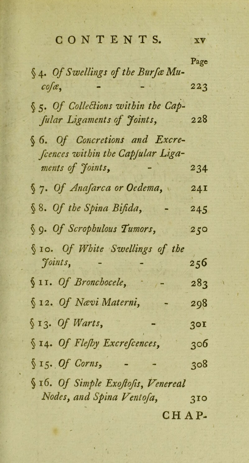 Page § 4. Of Swellings of the Burfce Mu- cofa* 223 § 5. Of ColleSlions within the Cap- fular Ligaments of Joints, 228 §6. 0/ Cojicretions and Excre- fcences within the Capjular Liga- ments of Jointsy 234 §7. Of An afar c a or Oedema, 241 §8. Of the Spina Bifida, 245 § 9. 0/ Scrophulous 'Tumors, 250 §10. Of White Swellings of the Joints, 2 56 §11. Of Bronchocele, 283 ' §12. Of Ncevi Materni, 298 §13. Of Warts, 301 ) §14. Of Flefhy Excrefcencesf 306 §15. Of Corns, 308 §16. Of Simple Exofiofisf Venereal Nodes, and Spina Vent of a, 310 CHAP-