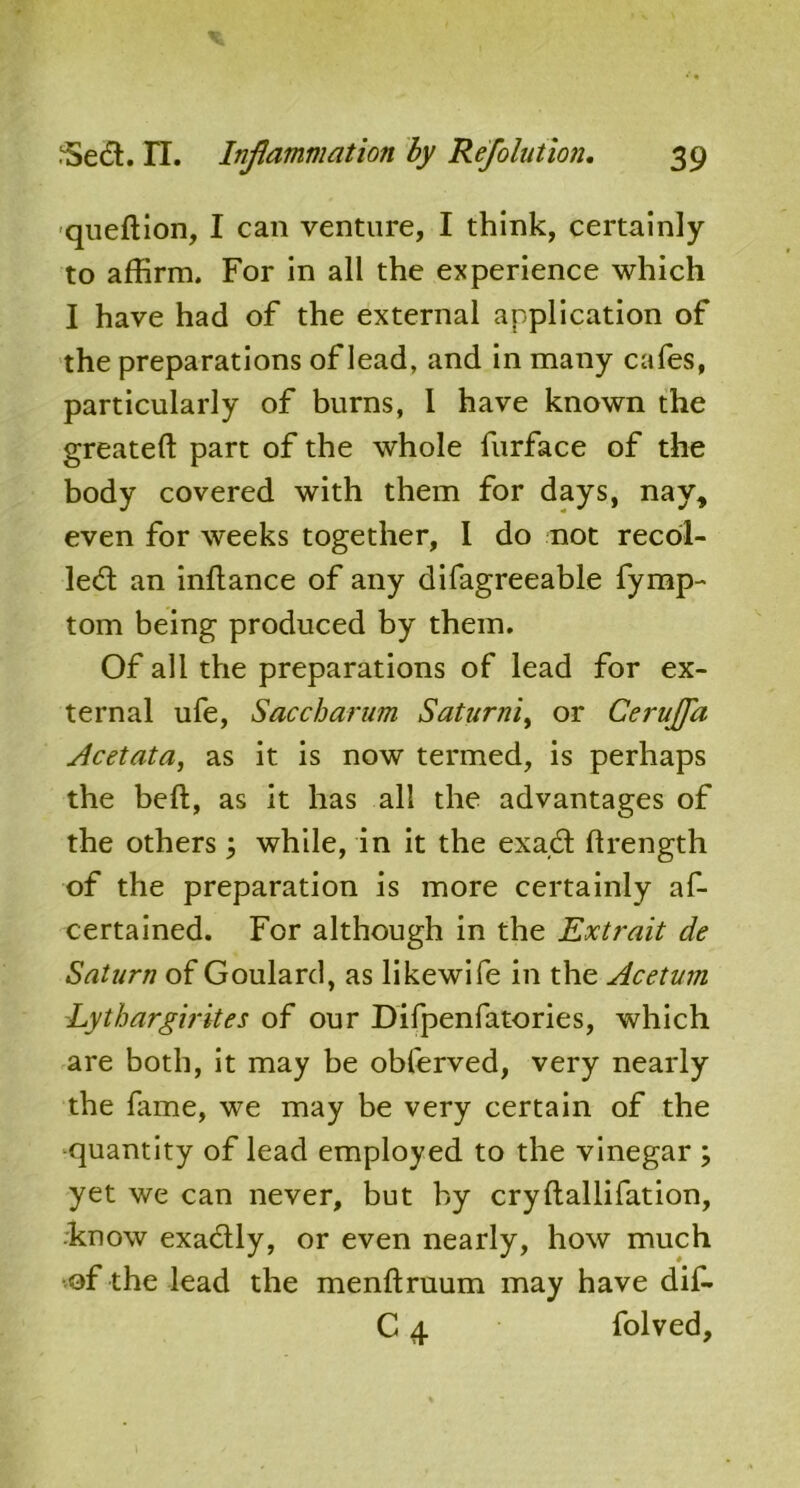 queftion, I can venture, I think, certainly to affirm. For in all the experience which I have had of the external application of the preparations of lead, and in many cafes, particularly of burns, 1 have known the greateft part of the whole furface of the body covered with them for days, nay, even for weeks together, I do not recoi- led an inftance of any difagreeable fymp- tom being produced by them. Of all the preparations of lead for ex- ternal ufe, Saccharum Saturni, or Cerujfa Acetata, as it is now termed, is perhaps the bell, as it has all the advantages of the others; while, in it the exad ftrength of the preparation is more certainly af- certained. For although in the Extrait de Saturn of Goulard, as likewife in the Acetum Lytbargirites of our Difpenfatories, which are both, it may be obferved, very nearly the lame, we may be very certain of the quantity of lead employed to the vinegar ; yet we can never, but by cryltallifation, know exadly, or even nearly, how much of the lead the menftruum may have dif- C 4 folved.