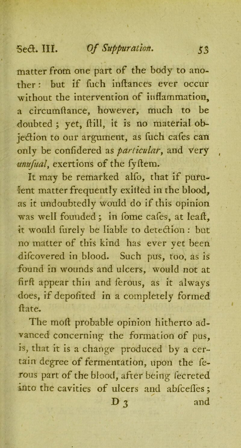 matter from one part of the body to ano- ther : but if fuch inftances ever occur without the intervention of inflammation, a circumftance, however, much to be doubted ; yet, ftill, it is no material ob- jection to our argument, as (itch cafes can only be confidered as particular, and very , itnufual, exertions of the fyftem. It may be remarked alfo, that if puru- lent matter frequently exilied in the blood, as it undoubtedly would do if this opinion was well founded; in lome cafes, at leaft, it would furely be liable to detection : but no matter of this kind has ever vet been •/ difcovered in blood. Such pus, too, as is found in wounds and ulcers, would not at firft appear thin and ferous, as it always does, if deposited in a completely formed ft ate- The moil probable opinion hitherto ad- vanced concerning the formation of pus, is, that it is a change produced by a cer- tain degree of fermentation, upon the fe- rous part of the blood, after being fecreted into the cavities of ulcers and abfeefles; D 3 and