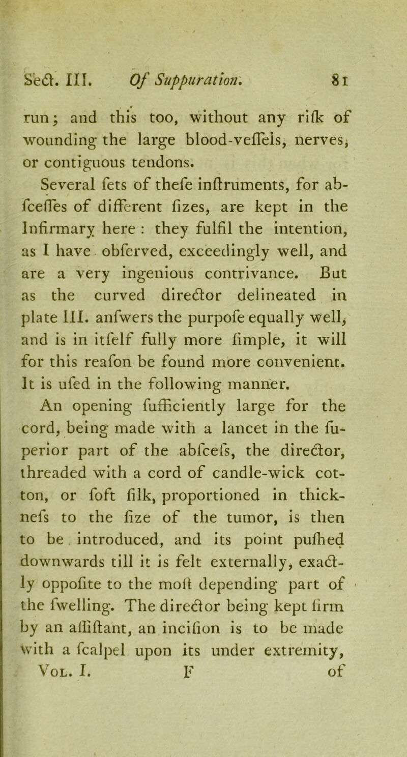 run; and this too, without any rifle of wounding the large blood-veffels, nerves, or contiguous tendons. Several fets of thefe inftruments, for ab- feefles of different fizes, are kept in the Infirmary here : they fulfil the intention, as I have obferved, exceedingly well, and are a very ingenious contrivance. But as the curved director delineated in plate III. anfwers the purpofe equally well; and is in itfelf fully more fimple, it will for this reafon be found more convenient. It is ufed in the following manner. An opening furhciently large for the cord, being made with a lancet in the fu- perior part of the ablcefs, the director, threaded with a cord of candle-wick cot- ton, or foft filk, proportioned in thick- nefs to the fize of the tumor, is then to be introduced, and its point pufhed downwards till it is felt externally, exact- ly oppofite to the molt depending part of the fwelling. The director being kept firm by an alliftant, an incifion is to be made with a fcalpel upon its under extremity, Vol. I. F of