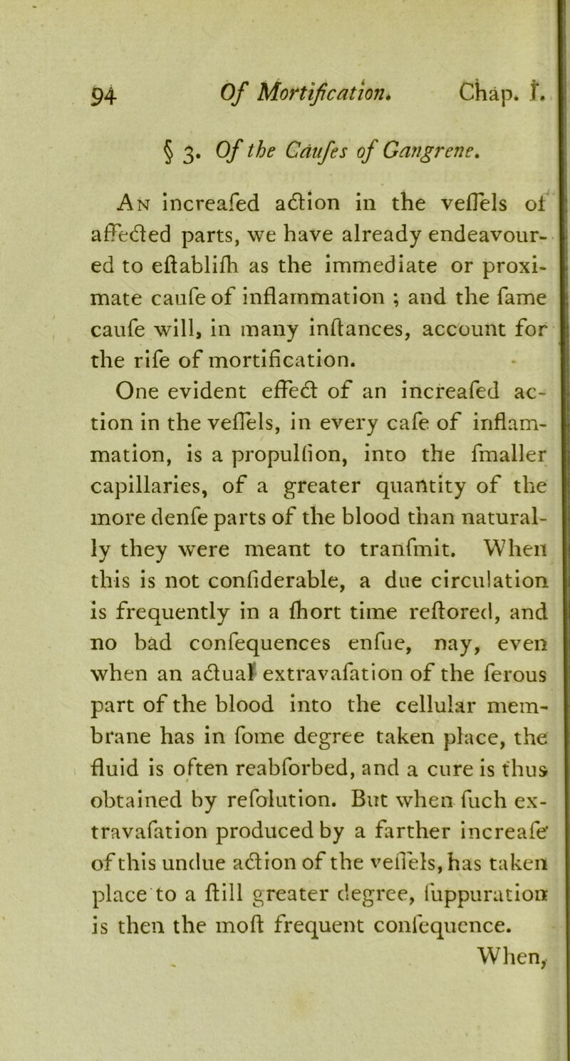 § 3* °f Caufes of Gangrene. An increafed adlion in the veflels oi affedled parts, we have already endeavour- ed to eflablifh as the immediate or proxi- mate caufeof inflammation ; and the fame caufe will, in many inffances, account for the rife of mortification. One evident effect of an increafed ac- tion in the veflels, in every cafe of inflam- mation, is a propulfion, into the fmaller capillaries, of a greater quantity of the more denfe parts of the blood than natural- ly they were meant to tranfmit. When this is not confiderable, a due circulation is frequently in a fhort time reftored, and no bad confequences enfue, nay, even when an adtuaf extravafation of the ferous part of the blood into the cellular mem- brane has in fome degree taken place, the fluid is often reabforbed, and a cure is thus obtained by refolution. But when fuch ex- travafation produced by a farther increafe of this undue adlion of the veflels, has taken place to a ftill greater degree, fuppuratiott is then the mod frequent confequence. When,