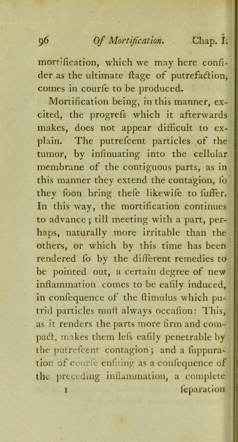 mortification, which we may here confi- der as the ultimate ftage of putrefaction, comes in courfe to be produced. Mortification being, in this manner, ex- cited, the progrefs which it afterwards makes, does not appear difficult to ex- plain. The putrefcent particles of the tumor, by infinuating into the cellular membrane of the contiguous parts, as in this manner they extend the contagion, fo they foon bring thefe likewife to luffer. In this way, the mortification continues to advance ; till meeting with a part, per- haps, naturally more irritable than the others, or which by this time has been rendered fo by the different remedies to be pointed out, a certain degree of new inflammation comes to be eafily induced, in confequence of the ftimulus which pu- trid particles mull always occafion: This, as it renders the parts more firm and corn- pad:, makes them lefs eafily penetrable by the putrefcent contagion ; and a fuppura- tion of courfe enfuing as a confequence of the preceding inflammation, a complete i feparatiort