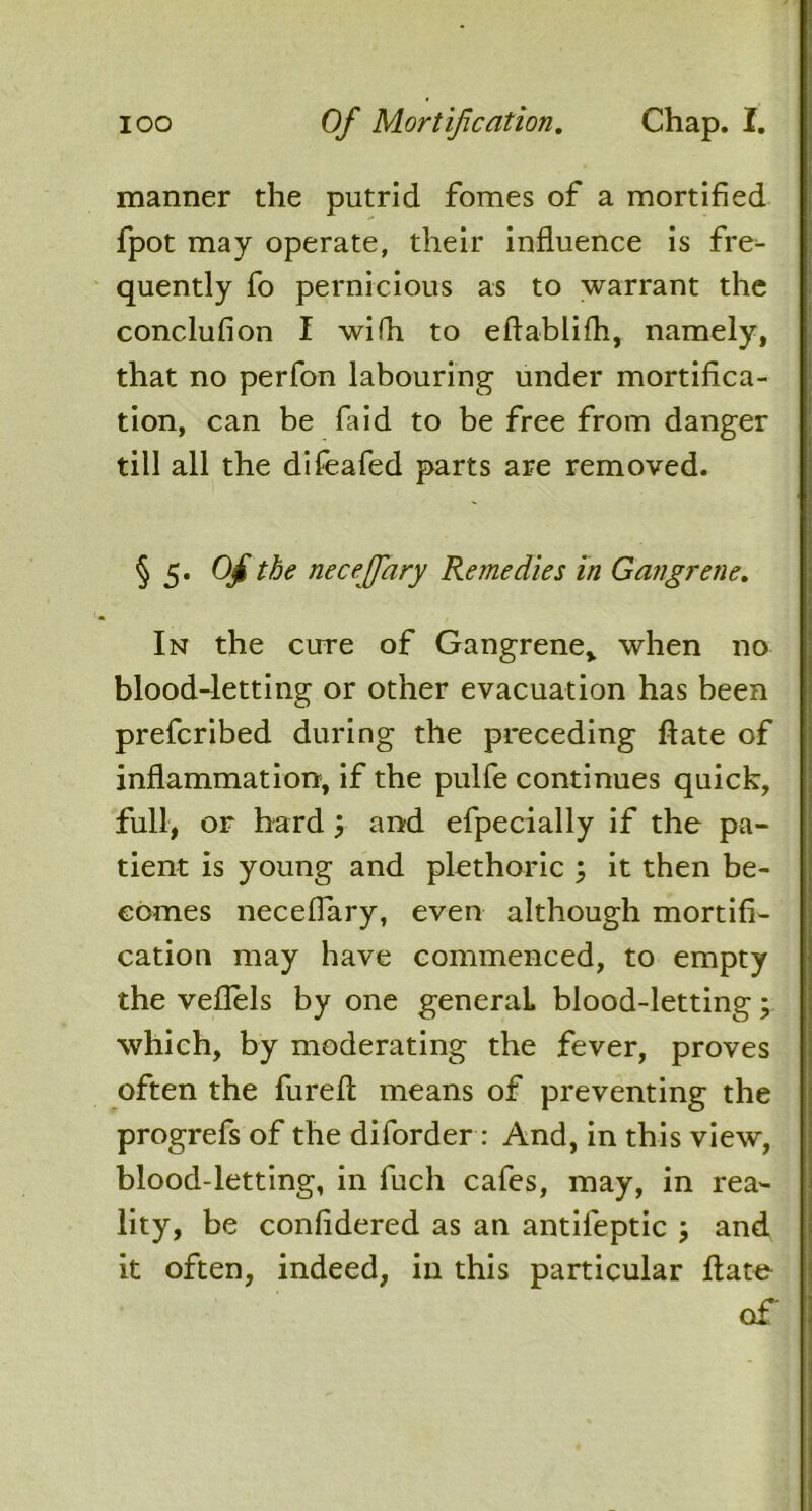 manner the putrid fomes of a mortified fpot may operate, their influence is fre- quently fo pernicious as to warrant the conclufion I wifh to eftablifh, namely, that no perfon labouring under mortifica- tion, can be laid to be free from danger till all the difeafed parts are removed. §5. Of the necejfary Remedies in Gangrene. In the cure of Gangrene* when no blood-letting or other evacuation has been prefcribed during the preceding ftate of inflammation, if the pulfe continues quick, full, or hard and efpecially if the pa- tient is young and plethoric ; it then be- comes neceflary, even although mortifi- cation may have commenced, to empty the veflels by one general, blood-letting; which, by moderating the fever, proves often the fureft means of preventing the progrefs of the diforder : And, in this view, blood-letting, in fuch cafes, may, in rea- lity, be confidered as an antileptic ; and it often, indeed, in this particular ftate of