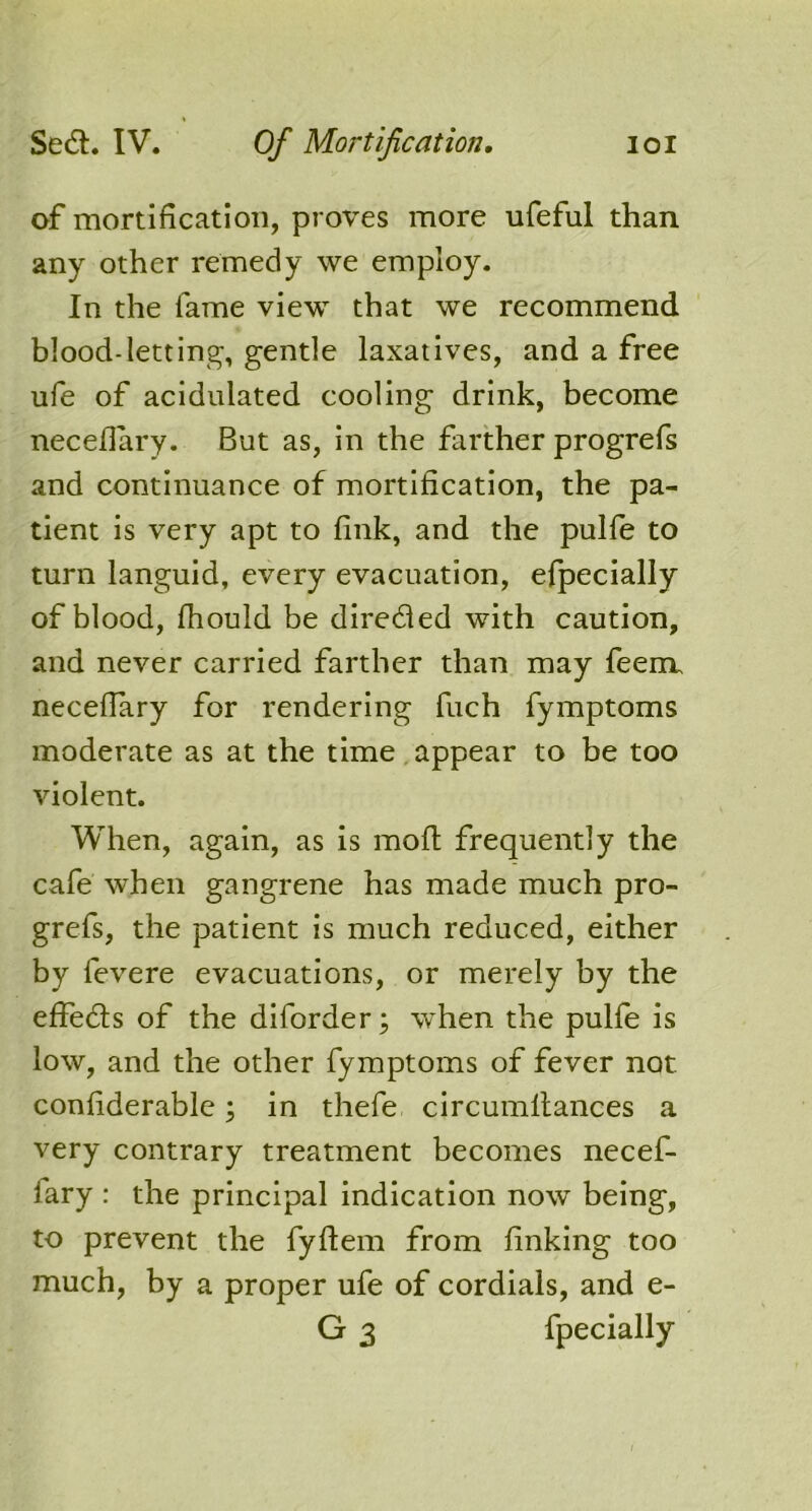 of mortification, proves more ufeful than any other remedy we employ. In the fame view that we recommend blood-letting, gentle laxatives, and a free ufe of acidulated cooling drink, become necellary. But as, in the farther progrefs and continuance of mortification, the pa- tient is very apt to fink, and the pulfe to turn languid, every evacuation, efpecially of blood, fhould be diredled with caution, and never carried farther than may feem. necellary for rendering fuch fymptoms moderate as at the time appear to be too violent. When, again, as is molt frequently the cafe when gangrene has made much pro- grefs, the patient is much reduced, either by levere evacuations, or merely by the effedls of the diforder; when the pulle is low, and the other fymptoms of fever not confiderable; in thefe circumllances a very contrary treatment becomes necef- iary : the principal indication now being, to prevent the fyftem from linking too much, by a proper ufe of cordials, and e- G 3 fpecially