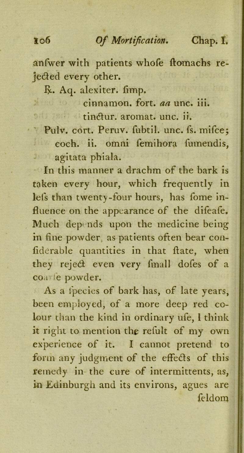 anfwer with patients whole ftomachs re- jeded every other. flc. Aq. alexiter. fimp. cinnamon, fort, an unc. iii. tindur. aromat. unc. ii. Pulv. cort. Peruv. fubtil. unc. fs. mifce; coch. ii. omni femihora fumendis, agitata phiala. In this manner a drachm of the bark is taken every hour, which frequently in lels than twenty-four hours, has fome in- fluence on the appearance of the difeafe. Much depends upon the medicine being in fine powder as patients often bear con- fiderable quantities in that ftate, when they rejed even very fmall dofes of a coa e powder. As a ipecies of bark has, of late years, been employed, of a more deep red co- lour than the kind in ordinary ufe, 1 think it right to mention the refult of my own experience of it. I cannot pretend to form any judgment of the effeds of this remedy in the cure of intermittents, as, in Edinburgh and its environs, agues are feldom
