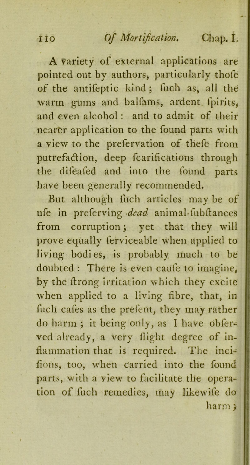 A variety of external applications are pointed out by authors, particularly thofe of the antifeptic kind; fuch as, all the warm gums and balfams, ardent, fpirits, and even alcohol: and to admit of their nearer application to the found parts with a view to the prefervation of thefe from putrefa&ion, deep fcarifications through the difeafed and into the found parts have been generally recommended. But although fuch articles may be of ufe in preferving dead animal-fubfiances from corruption; yet that they will prove equally ferviceable when applied to living bodies, is probably much to be doubted : There is even caufe to imagine, by the flrong irritation which they excite when applied to a living fibre, that, in fuch cafes as the prefent, they may rather do harm ; it being only, as I have obfer- ved already, a very flight degree of in- flammation that is required. The inci- fions, too, when carried into the found parts, with a view to facilitate the opera- tion of fuch remedies, may likewife do harm >