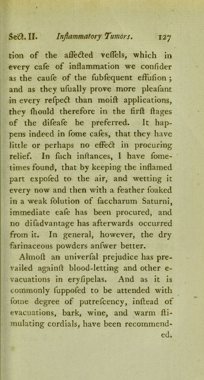 tion of the afledted veflels, which in every cafe of inflammation we confider as the caufe of the fubfequent eflufion ; and as they ufually prove more pleafant in every refpedt than moifl; applications, they fliould therefore in the firfl: ftages of the difeafe be preferred. It hap- pens indeed in fome cafes, that they have little or perhaps no effedl in procuring relief. In fiich inflances, I have fome- times found, that by keeping the inflamed part expofed to the air, and wetting it every now and then with a feather foaked in a weak folution of faccharum Saturni, immediate eafe has been procured, and no difadvantage has afterwards occurred from it. In general, however, the dry farinaceous powders anfwer better. Almoft an univerfal prejudice has pre- vailed againft blood-letting and other e- vacuations in eryfipelas. And as it is commonly fuppofed to be attended with fome degree of putrefcency, inftead of evacuations, bark, wine, and warm fli- mulating cordials/ have been recommend- ed.