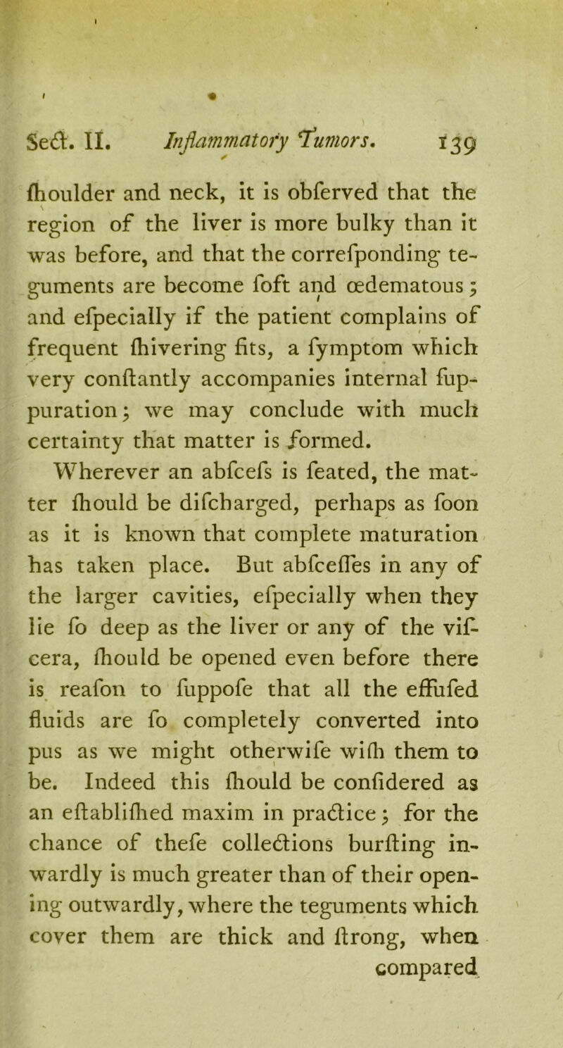 fhoulder and neck, it is obferved that the \ region of the liver is more bulky than It was before, and that the correfponding te- guments are become loft and cedematous; and efpecially if the patient complains of frequent Ihivering fits, a fymptom which very conftantly accompanies internal fup- puration; we may conclude with much certainty that matter is formed. Wherever an abfcefs is feated, the mat- ter fhould be di(charged, perhaps as foon as it is known that complete maturation has taken place. But abfcefles in any of the larger cavities, efpecially when they lie fo deep as the liver or any of the vif- cera, fhould be opened even before there is reafon to fuppofe that all the effufed fluids are fo completely converted into pus as we might otherwife wifli them to be. Indeed this fhould be confidered as an eftablifhed maxim in practice; for the chance of thefe collections burfting in- wardly is much greater than of their open- ing outwardly, where the teguments which cover them are thick and ltrong, when compared