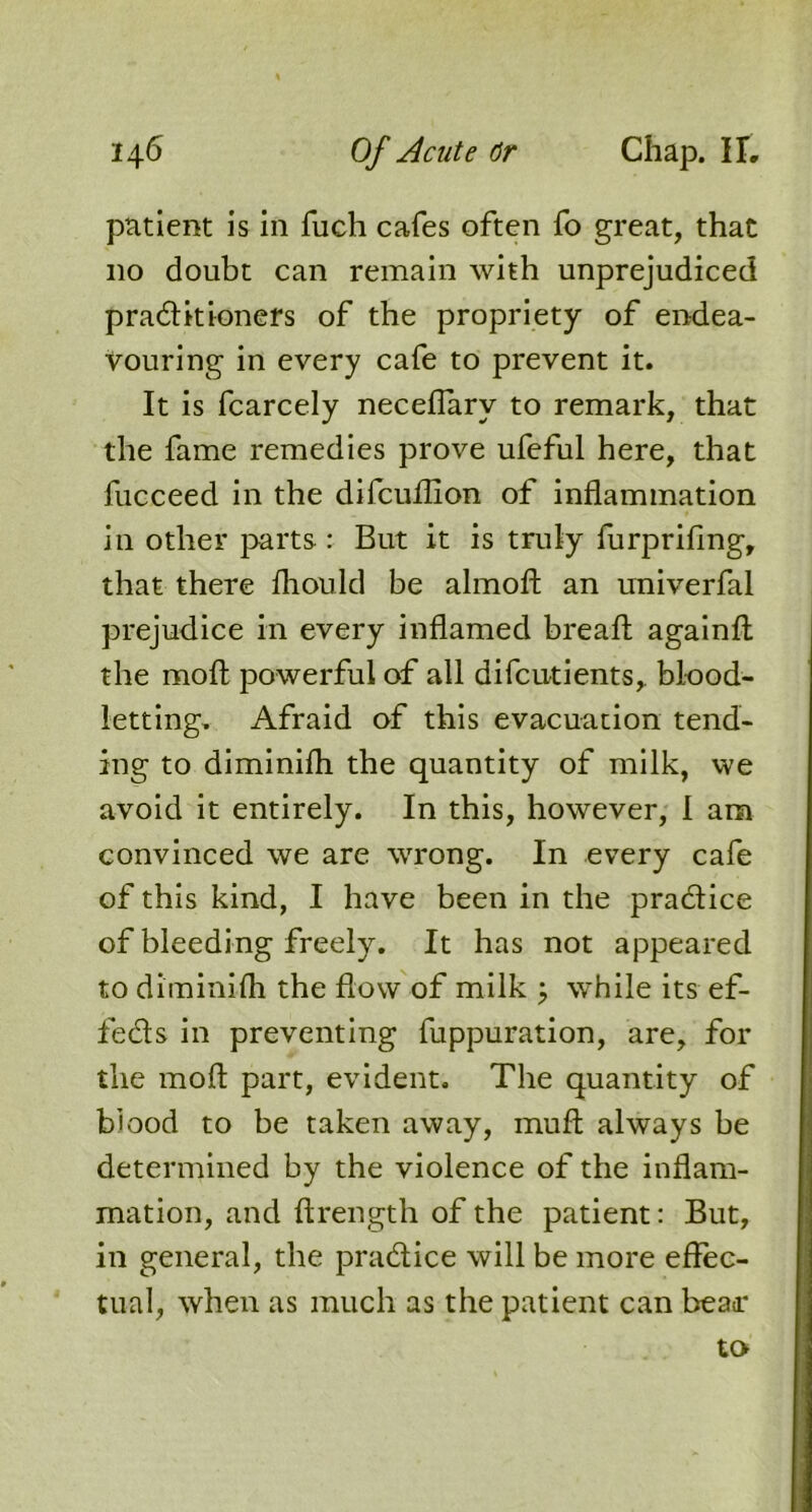 patient is in fuch cafes often fo great, that no doubt can remain with unprejudiced practitioners of the propriety of endea- vouring in every cafe to prevent it. It is fcarcely neceflarv to remark, that the fame remedies prove ufeful here, that fucceed in the difcuflion of inflammation in other parts : But it is truly furprifmg, that there fliould be almoft an univerfal prejudice in every inflamed breafl: againft the moft powerful of all difcutients, blood- letting. Afraid of this evacuation tend- ing to diminifli the quantity of milk, we avoid it entirely. In this, however, I am convinced we are wrong. In every cafe of this kind, I have been in the pra&ice of bleeding freely. It has not appeared to diminifli the flow of milk ; while its ef- feds in preventing fuppuration, are, for the moft part, evident. The quantity of blood to be taken away, muft always be determined by the violence of the inflam- mation, and ftrength of the patient: But, in general, the pra&ice will be more effec- tual, when as much as the patient can beaa* to