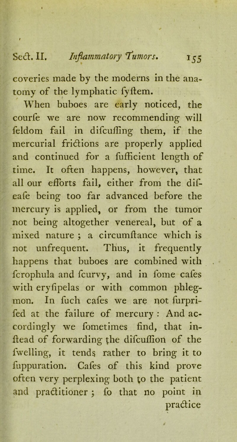 coveries made by the moderns in the ana- tomy of the lymphatic fyllem. When buboes are early noticed, the courfe we are now recommending will feldom fail in difculling them, if the mercurial fridlions are properly applied and continued for a fufficient length of time. It often happens, however, that all our efforts fail, either from the dif- eafe being too far advanced before the mercury is applied, or from the tumor not being altogether venereal, but of a mixed nature ; a circumflance which is not unfrequent. Thus, it frequently happens that buboes are combined with fcrophula and feurvy, and in lome cafes with eryfipelas or with common phleg- mon. In fuch cafes we are not furpri- fed at the failure of mercury : And ac- cordingly we fometimes find, that in- fiead of forwarding the difeufiion of the fwelling, it tends rather to bring it to fuppuration. Cafes of this kind prove often very perplexing both to the patient and practitioner \ fo that no point in practice