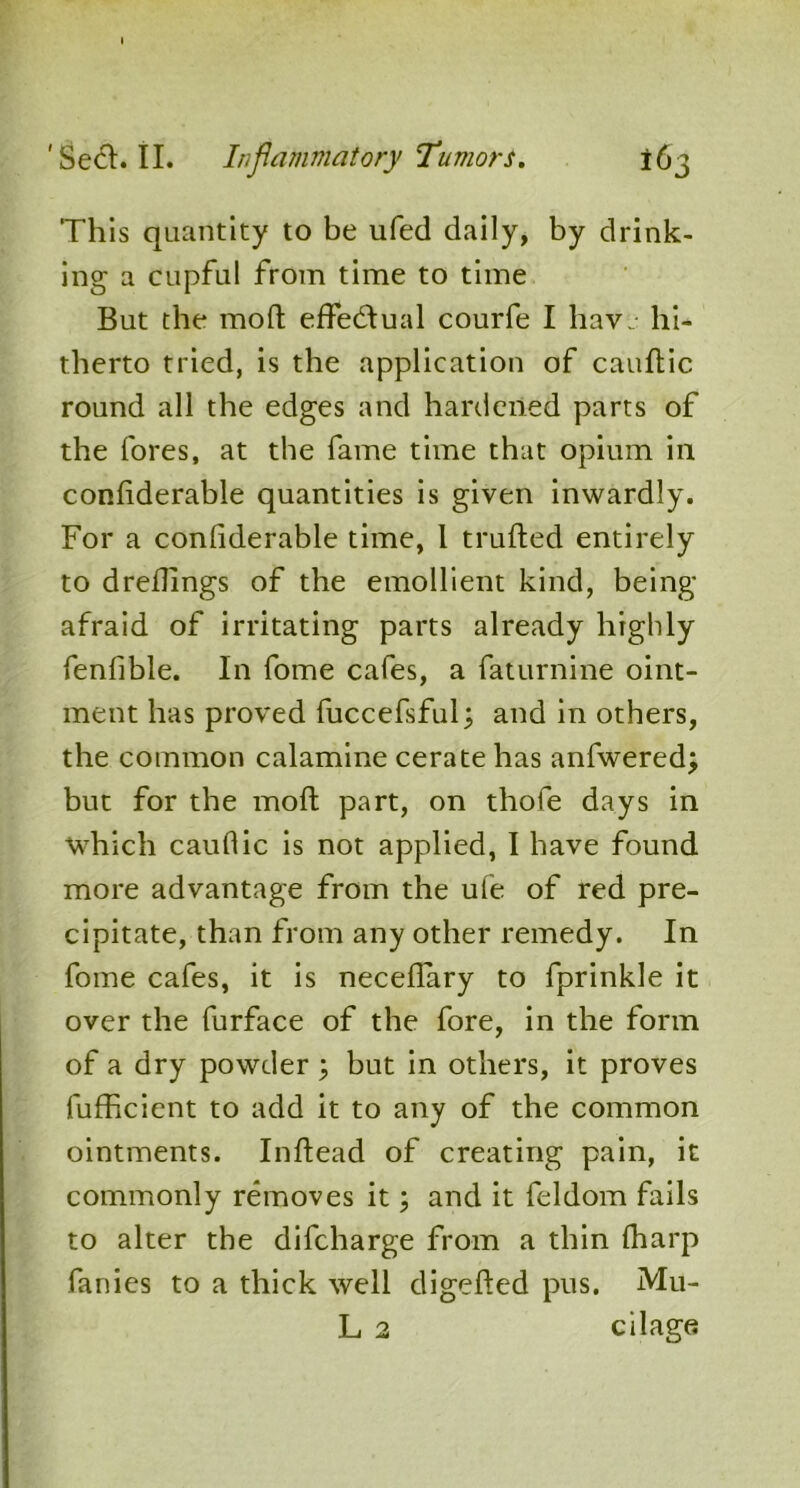 This quantity to be ufed daily, by drink- ing a cupful from time to time But the moft effectual courfe I have hi- therto tried, is the application of cauftic round all the edges and hardened parts of the fores, at the fame time that opium in confiderable quantities is given inwardly. For a confiderable time, 1 trufted entirely to drefiings of the emollient kind, being afraid of irritating parts already highly fenfible. In fome cafes, a faturnine oint- ment has proved fuccefsful; and in others, the common calamine cerate has anfwered; but for the moft part, on thofe days in which cauflic is not applied, I have found more advantage from the ufe of red pre- cipitate, than from any other remedy. In fome cafes, it is neceflary to fprinkle it over the furface of the fore, in the form of a dry powder \ but in others, it proves lufficient to add it to any of the common ointments. Inftead of creating pain, it commonly removes it; and it feldom fails to alter the difeharge from a thin (harp fanies to a thick well digefted pus. Mu- L 2 cilage