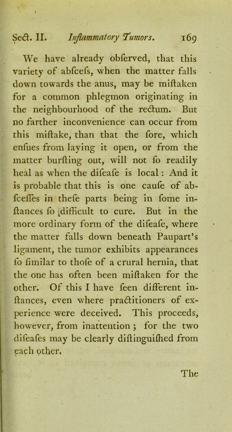 We have already obferved, that this variety of abfcefs, when the matter falls down towards the anus, may be miflaken for a common phlegmon originating in the neighbourhood of the redum. But no farther inconvenience can occur from this miftake, than that the fore, which enfues from laying it open, or from the matter burfling out, will not fo readily heal as when the difeafe is local: And it is probable that this is one caufe of ab- fceffes in thefe parts being in fome in- fiances fo .difficult to cure. But in the more ordinary form of the difeafe, where the matter falls down beneath Paupart’s ligament, the tumor exhibits appearances fo fimilar to thofe of a crural hernia, that the one has often been miflaken for the other. Of this I have feen different in- flances, even where praditioners of ex- perience were deceived. This proceeds, howrever, from inattention ; for the two difeafes may be clearly diflinguilhed from each other. The l