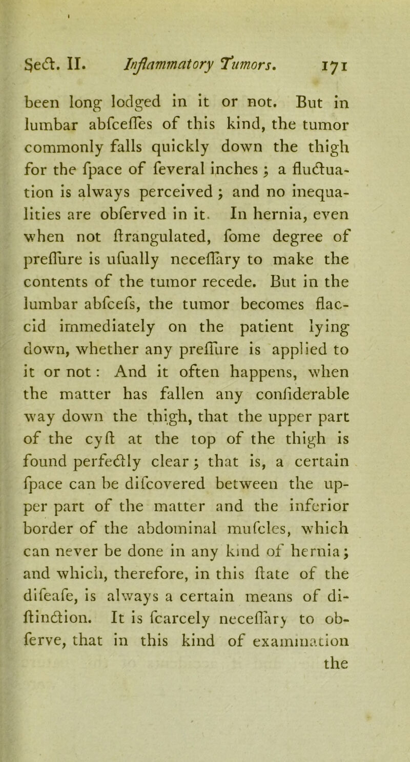 been long- lodged in it or not. But in lumbar abfcefles of this kind, the tumor commonly falls quickly down the thigh for the fpace of feveral inches; a fluctua- tion is always perceived ; and no inequa- lities are obferved in it. In hernia, even when not flrangulated, fome degree of preflure is ufually neceflary to make the contents of the tumor recede. But in the lumbar abfcefs, the tumor becomes flac- cid immediately on the patient lying down, whether any preflure is applied to it or not: And it often happens, when the matter has fallen any conliderable way down the thigh, that the upper part of the cyft at the top of the thigh is found perfectly clear; that is, a certain fpace can be di(covered between the up- per part of the matter and the inferior border of the abdominal mufcles, which can never be done in any kind of hernia; and which, therefore, in this hate of the difeafe, is always a certain means of di- flinCtion. It is fcarcely neceflary to ob- ferve, that in this kind of examination the