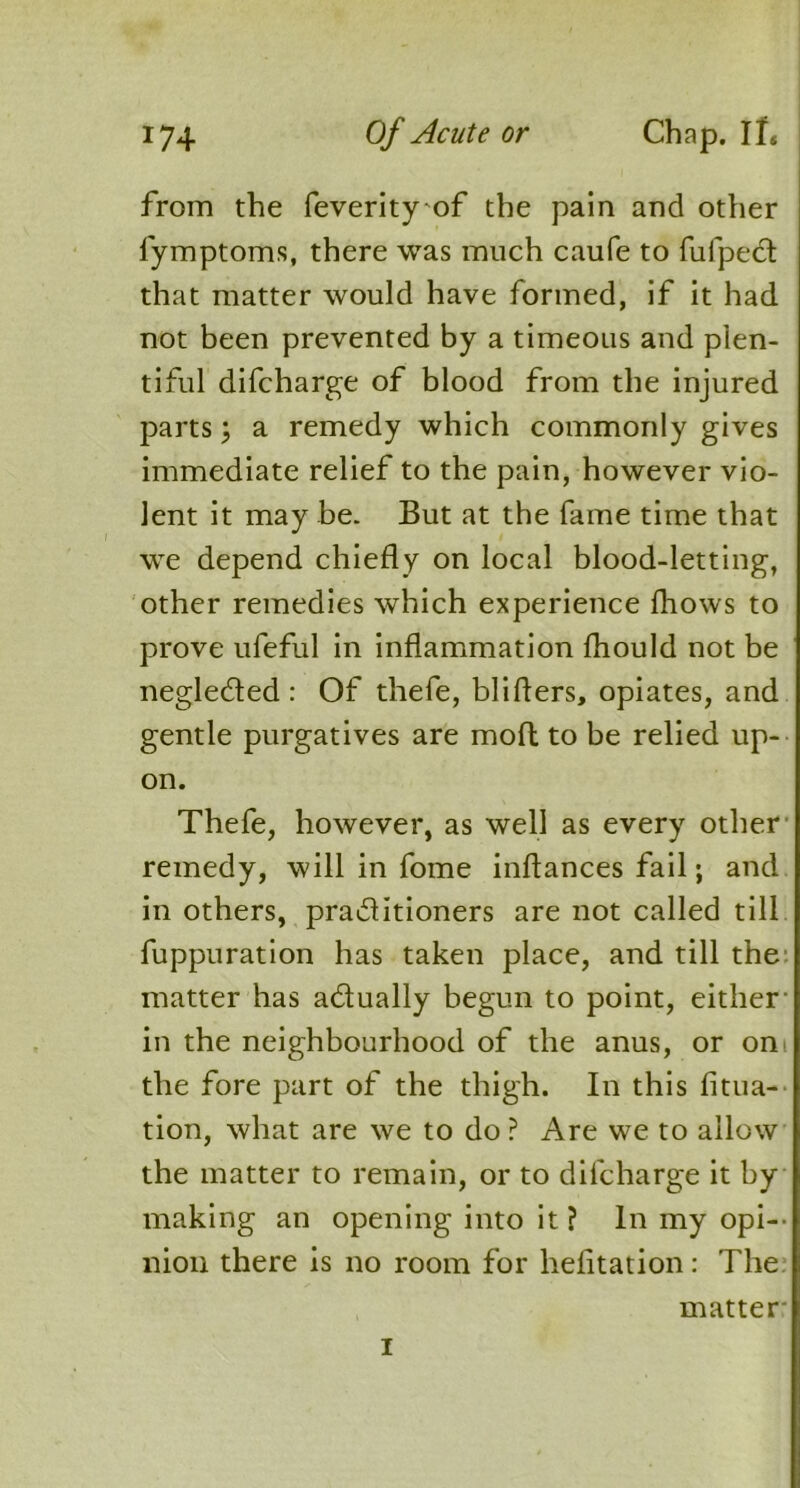 from the feverity of the pain and other fymptoms, there was much caufe to fufpecl that matter would have formed, if it had not been prevented by a timeous and plen- tiful difcharge of blood from the injured parts; a remedy which commonly gives immediate relief to the pain, however vio- lent it may be. But at the fame time that we depend chiefly on local blood-letting, other remedies which experience (hows to prove ufeful in inflammation fhould not be negleded : Of thefe, blifters, opiates, and gentle purgatives are moft to be relied up- on. Thefe, however, as well as every other remedy, will in fome inflances fail; and in others, practitioners are not called till fuppuration has taken place, and till the matter has adually begun to point, either- in the neighbourhood of the anus, or om the fore part of the thigh. In this fitua- tion, what are we to do ? Are we to allow the matter to remain, or to difcharge it by making an opening into it ? In my opi- nion there is no room for hefitation: The matter* i