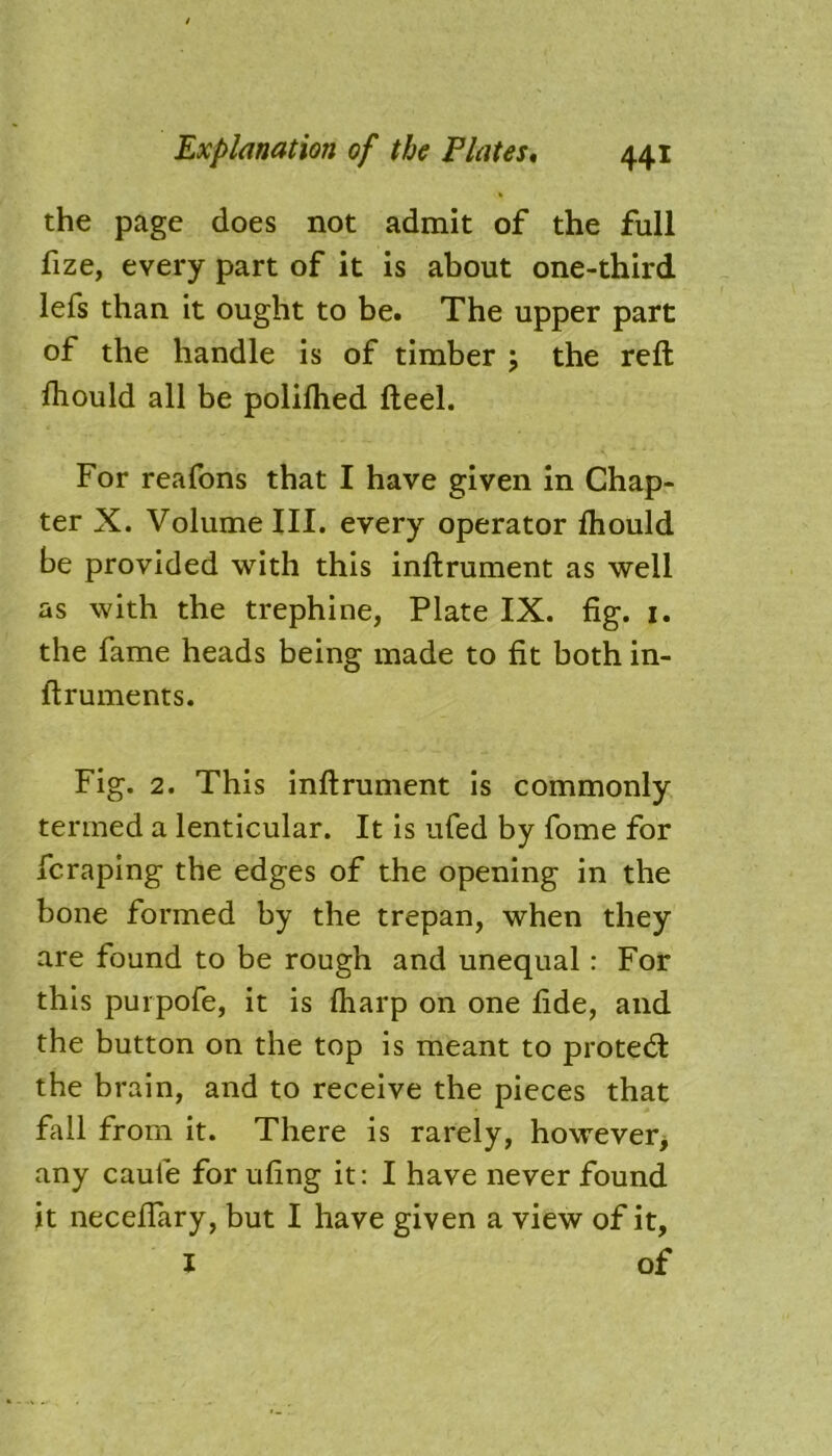 the page does not admit of the full fize, every part of it is about one-third lefs than it ought to be. The upper part of the handle is of timber ; the reft fliould all be polilhed fteel. For reafons that I have given in Chap- ter X. Volume III. every operator ftiould be provided with this inftrument as well as with the trephine, Plate IX. fig. 1. the fame heads being made to fit both in- ftruments. Fig. 2. This inftrument is commonly termed a lenticular. It is ufed by fome for fc raping the edges of the opening in the bone formed by the trepan, when they are found to be rough and unequal : For this purpofe, it is ftiarp on one fide, and the button on the top is meant to proted: the brain, and to receive the pieces that fall from it. There is rarely, however, any caule for ufing it: I have never found it neceftary, but I have given a view of it, I of